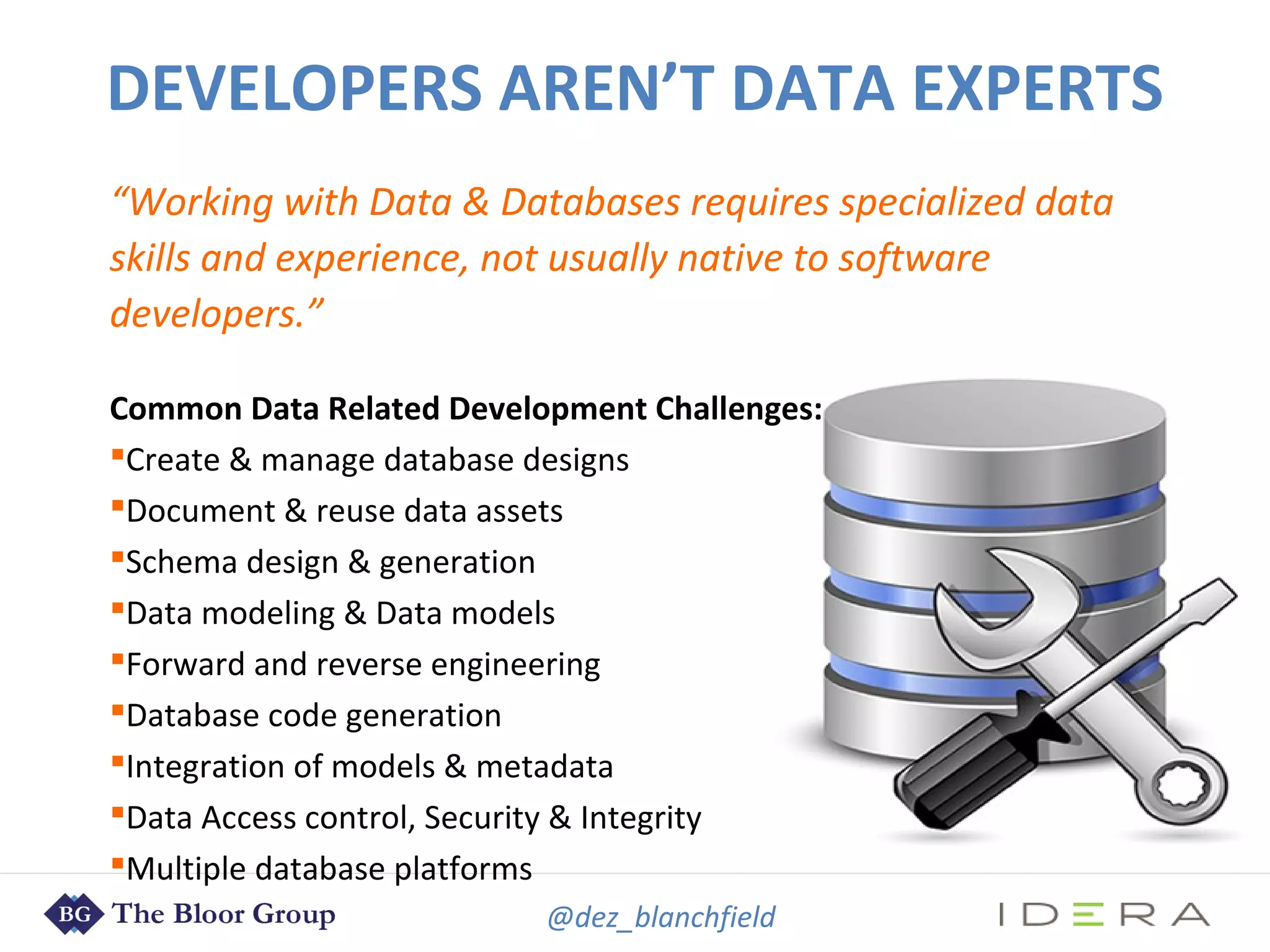 @dez_blanchfield
“Working with Data & Databases requires specialized data
skills and experience, not usually native to software
developers.”
Common Data Related Development Challenges:
Create & manage database designs
Document & reuse data assets
Schema design & generation
Data modeling & Data models
Forward and reverse engineering
Database code generation
Integration of models & metadata
Data Access control, Security & Integrity
Multiple database platforms
DEVELOPERS AREN’T DATA EXPERTS