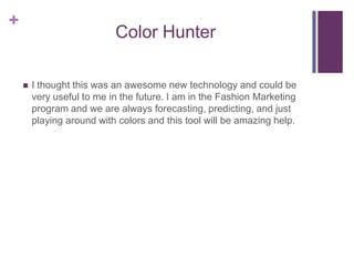 Color HunterI thought this was an awesome new technology and could be very useful to me in the future. I am in the Fashion Marketing program and we are always forecasting, predicting, and just playing around with colors and this tool will be amazing help. 