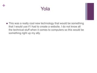 YolaThis was a really cool new technology that would be something that I would use if I had to create a website. I do not know all the technical stuff when it comes to computers so this would be something right up my ally. 