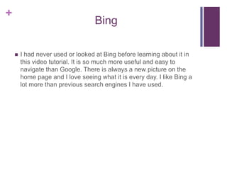 BingI had never used or looked at Bing before learning about it in this video tutorial. It is so much more useful and easy to navigate than Google. There is always a new picture on the home page and I love seeing what it is every day. I like Bing a lot more than previous search engines I have used. 