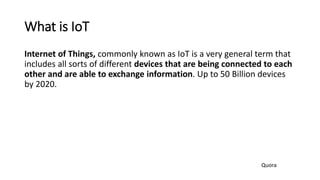 What is IoT
Internet of Things, commonly known as IoT is a very general term that
includes all sorts of different devices that are being connected to each
other and are able to exchange information. Up to 50 Billion devices
by 2020.
Quora
 