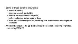 • Some of these benefits allow users
• minimize latency,
• conserve network bandwidth,
• operate reliably with quick decisions,
• collect and secure a wide range of data,
• move data to the best place for processing with better analysis and insights of
local data.
• Microsoft announced a $5 billion investment in IoT, including fog/edge
computing [3][4][5].
 
