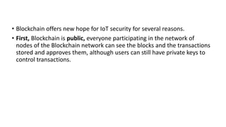 • Blockchain offers new hope for IoT security for several reasons.
• First, Blockchain is public, everyone participating in the network of
nodes of the Blockchain network can see the blocks and the transactions
stored and approves them, although users can still have private keys to
control transactions.
 