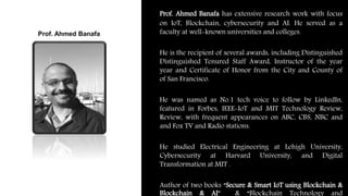 Prof. Ahmed Banafa has extensive research work with focus
on IoT, Blockchain, cybersecurity and AI. He served as a
faculty at well-known universities and colleges.
He is the recipient of several awards, including Distinguished
Distinguished Tenured Staff Award, Instructor of the year
year and Certificate of Honor from the City and County of
of San Francisco.
He was named as No.1 tech voice to follow by LinkedIn,
featured in Forbes, IEEE-IoT and MIT Technology Review,
Review, with frequent appearances on ABC, CBS, NBC and
and Fox TV and Radio stations.
He studied Electrical Engineering at Lehigh University,
Cybersecurity at Harvard University, and Digital
Transformation at MIT .
Author of two books “Secure & Smart IoT using Blockchain &
Blockchain & AI” & “Blockchain Technology and
Prof. Ahmed Banafa
 