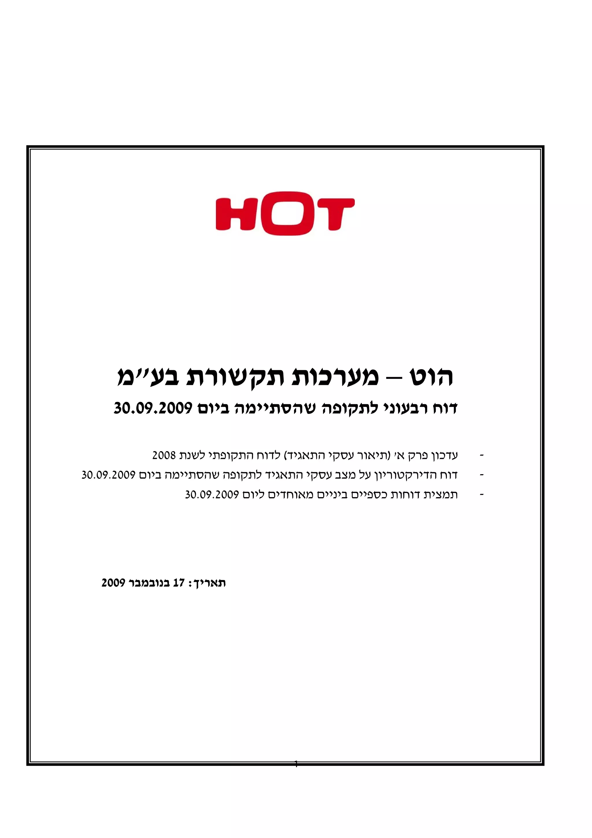 ‫הוט – מערכות תקשורת בע"מ‬
     ‫דוח רבעוני לתקופה שהסתיימה ביום 9002.90.03‬

             ‫עדכון פרק א' )תיאור עסקי התאגיד( לדוח התקופתי לשנת 8002‬   ‫-‬
‫דוח הדירקטוריון על מצב עסקי התאגיד לתקופה שהסתיימה ביום 9002.90.03‬     ‫-‬
                   ‫תמצית דוחות כספיים ביניים מאוחדים ליום 9002.90.03‬   ‫-‬




   ‫תאריך: 71 בנובמבר 9002‬




                                      ‫1‬
 
