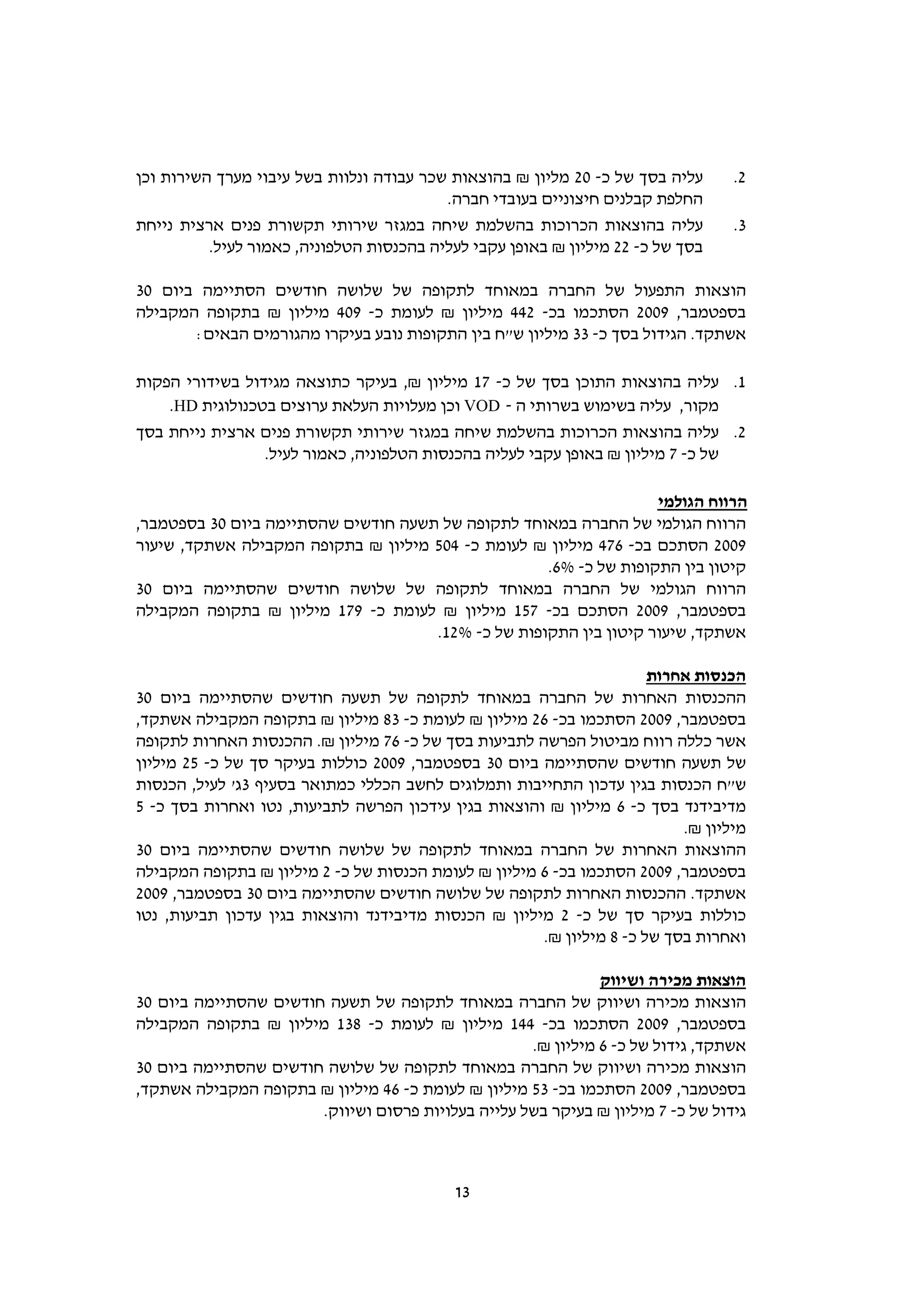‫עליה בסך של כ- 02 מליון ₪ בהוצאות שכר עבודה ונלוות בשל עיבוי מערך השירות וכן‬     ‫2.‬
                                          ‫החלפת קבלנים חיצוניים בעובדי חברה.‬
‫עליה בהוצאות הכרוכות בהשלמת שיחה במגזר שירותי תקשורת פנים ארצית נייחת‬            ‫3.‬
          ‫בסך של כ- 22 מיליון ₪ באופן עקבי לעליה בהכנסות הטלפוניה, כאמור לעיל.‬

‫הוצאות התפעול של החברה במאוחד לתקופה של שלושה חודשים הסתיימה ביום 03‬
‫בספטמבר, 9002 הסתכמו בכ- 244 מיליון ₪ לעומת כ- 904 מיליון ₪ בתקופה המקבילה‬
       ‫אשתקד. הגידול בסך כ- 33 מיליון ש"ח בין התקופות נובע בעיקרו מהגורמים הבאים:‬

‫1. עליה בהוצאות התוכן בסך של כ- 71 מיליון ₪, בעיקר כתוצאה מגידול בשידורי הפקות‬
    ‫מקור, עליה בשימוש בשרותי ה - ‪ VOD‬וכן מעלויות העלאת ערוצים בטכנולוגית ‪.HD‬‬
‫2. עליה בהוצאות הכרוכות בהשלמת שיחה במגזר שירותי תקשורת פנים ארצית נייחת בסך‬
                 ‫של כ- 7 מיליון ₪ באופן עקבי לעליה בהכנסות הטלפוניה, כאמור לעיל.‬

                                                                   ‫הרווח הגולמי‬
‫הרווח הגולמי של החברה במאוחד לתקופה של תשעה חודשים שהסתיימה ביום 03 בספטמבר,‬
‫9002 הסתכם בכ- 674 מיליון ₪ לעומת כ- 405 מיליון ₪ בתקופה המקבילה אשתקד, שיעור‬
                                                    ‫קיטון בין התקופות של כ- %6.‬
‫הרווח הגולמי של החברה במאוחד לתקופה של שלושה חודשים שהסתיימה ביום 03‬
‫בספטמבר, 9002 הסתכם בכ- 751 מיליון ₪ לעומת כ- 971 מיליון ₪ בתקופה המקבילה‬
                                     ‫אשתקד, שיעור קיטון בין התקופות של כ- %21.‬

                                                                      ‫הכנסות אחרות‬
‫ההכנסות האחרות של החברה במאוחד לתקופה של תשעה חודשים שהסתיימה ביום 03‬
‫בספטמבר, 9002 הסתכמו בכ- 62 מיליון ₪ לעומת כ- 38 מיליון ₪ בתקופה המקבילה אשתקד,‬
‫אשר כללה רווח מביטול הפרשה לתביעות בסך של כ- 67 מיליון ₪. ההכנסות האחרות לתקופה‬
‫של תשעה חודשים שהסתיימה ביום 03 בספטמבר, 9002 כוללות בעיקר סך של כ- 52 מיליון‬
‫ש"ח הכנסות בגין עדכון התחייבות ותמלוגים לחשב הכללי כמתואר בסעיף 3ג' לעיל, הכנסות‬
‫מדיבידנד בסך כ- 6 מיליון ₪ והוצאות בגין עידכון הפרשה לתביעות, נטו ואחרות בסך כ- 5‬
                                                                          ‫מיליון ₪.‬
‫ההוצאות האחרות של החברה במאוחד לתקופה של שלושה חודשים שהסתיימה ביום 03‬
‫בספטמבר, 9002 הסתכמו בכ- 6 מיליון ₪ לעומת הכנסות של כ- 2 מיליון ₪ בתקופה המקבילה‬
‫אשתקד. ההכנסות האחרות לתקופה של שלושה חודשים שהסתיימה ביום 03 בספטמבר, 9002‬
‫כוללות בעיקר סך של כ- 2 מיליון ₪ הכנסות מדיבידנד והוצאות בגין עדכון תביעות, נטו‬
                                                      ‫ואחרות בסך של כ- 8 מיליון ₪.‬

                                                              ‫הוצאות מכירה ושיווק‬
‫הוצאות מכירה ושיווק של החברה במאוחד לתקופה של תשעה חודשים שהסתיימה ביום 03‬
‫בספטמבר, 9002 הסתכמו בכ- 441 מיליון ₪ לעומת כ- 831 מיליון ₪ בתקופה המקבילה‬
                                                    ‫אשתקד, גידול של כ- 6 מיליון ₪.‬
‫הוצאות מכירה ושיווק של החברה במאוחד לתקופה של שלושה חודשים שהסתיימה ביום 03‬
‫בספטמבר, 9002 הסתכמו בכ- 35 מיליון ₪ לעומת כ- 64 מיליון ₪ בתקופה המקבילה אשתקד,‬
                       ‫גידול של כ- 7 מיליון ₪ בעיקר בשל עלייה בעלויות פרסום ושיווק.‬



                                           ‫31‬
 