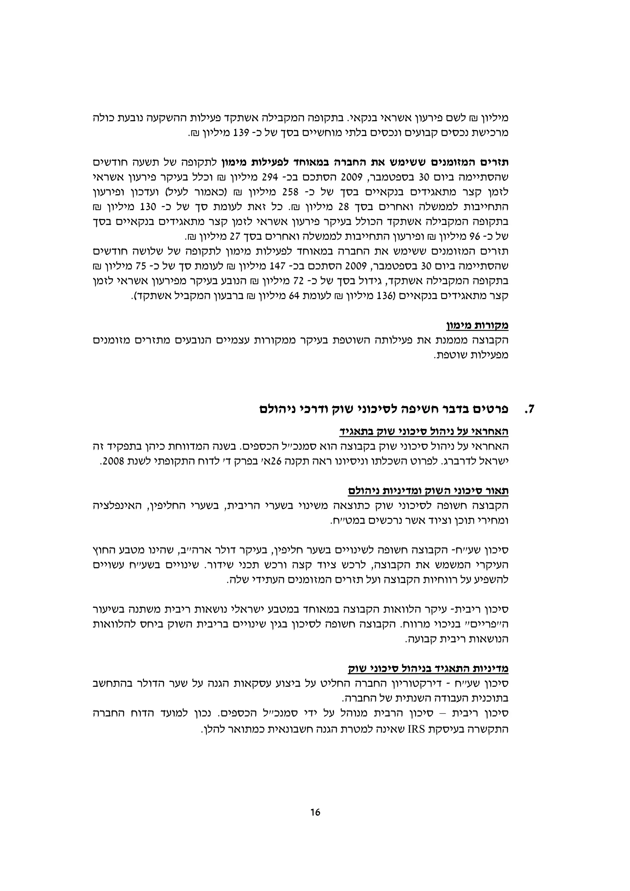 ‫מיליון ₪ לשם פירעון אשראי בנקאי. בתקופה המקבילה אשתקד פעילות ההשקעה נובעת כולה‬
                 ‫מרכישת נכסים קבועים ונכסים בלתי מוחשיים בסך של כ- 931 מיליון ₪.‬

‫תזרים המזומנים ששימש את החברה במאוחד לפעילות מימון לתקופה של תשעה חודשים‬
‫שהסתיימה ביום 03 בספטמבר, 9002 הסתכם בכ- 492 מיליון ₪ וכלל בעיקר פירעון אשראי‬
‫לזמן קצר מתאגידים בנקאיים בסך של כ- 852 מיליון ₪ )כאמור לעיל( ועדכון ופירעון‬
‫התחייבות לממשלה ואחרים בסך 82 מיליון ₪. כל זאת לעומת סך של כ- 031 מיליון ₪‬
‫בתקופה המקבילה אשתקד הכולל בעיקר פירעון אשראי לזמן קצר מתאגידים בנקאיים בסך‬
                   ‫של כ- 69 מיליון ₪ ופירעון התחייבות לממשלה ואחרים בסך 72 מיליון ₪.‬
‫תזרים המזומנים ששימש את החברה במאוחד לפעילות מימון לתקופה של שלושה חודשים‬
‫שהסתיימה ביום 03 בספטמבר, 9002 הסתכם בכ- 741 מיליון ₪ לעומת סך של כ- 57 מיליון ₪‬
‫בתקופה המקבילה אשתקד, גידול בסך של כ- 27 מיליון ₪ הנובע בעיקר מפירעון אשראי לזמן‬
        ‫קצר מתאגידים בנקאיים )631 מיליון ₪ לעומת 46 מיליון ₪ ברבעון המקביל אשתקד(.‬

                                                                ‫מקורות מימון‬
‫הקבוצה מממנת את פעילותה השוטפת בעיקר ממקורות עצמיים הנובעים מתזרים מזומנים‬
                                                              ‫מפעילות שוטפת.‬



                                 ‫פרטים בדבר חשיפה לסיכוני שוק ודרכי ניהולם‬             ‫7.‬
                                                ‫האחראי על ניהול סיכוני שוק בתאגיד‬
‫האחראי על ניהול סיכוני שוק בקבוצה הוא סמנכ"ל הכספים. בשנה המדווחת כיהן בתפקיד זה‬
 ‫ישראל לדרברג. לפרוט השכלתו וניסיונו ראה תקנה 62א' בפרק ד' לדוח התקופתי לשנת 8002.‬

                                                ‫תאור סיכוני השוק ומדיניות ניהולם‬
‫הקבוצה חשופה לסיכוני שוק כתוצאה משינוי בשערי הריבית, בשערי החליפין, האינפלציה‬
                                             ‫ומחירי תוכן וציוד אשר נרכשים במט"ח.‬

‫סיכון שע"ח- הקבוצה חשופה לשינויים בשער חליפין, בעיקר דולר ארה"ב, שהינו מטבע החוץ‬
‫העיקרי המשמש את הקבוצה, לרכש ציוד קצה ורכש תכני שידור. שינויים בשע"ח עשויים‬
                          ‫להשפיע על רווחיות הקבוצה ועל תזרים המזומנים העתידי שלה.‬

‫סיכון ריבית- עיקר הלוואות הקבוצה במאוחד במטבע ישראלי נושאות ריבית משתנה בשיעור‬
‫ה"פריים" בניכוי מרווח. הקבוצה חשופה לסיכון בגין שינויים בריבית השוק ביחס להלוואות‬
                                                            ‫הנושאות ריבית קבועה.‬

                                               ‫מדיניות התאגיד בניהול סיכוני שוק‬
‫סיכון שע"ח - דירקטוריון החברה החליט על ביצוע עסקאות הגנה על שער הדולר בהתחשב‬
                                              ‫בתוכנית העבודה השנתית של החברה.‬
‫סיכון ריבית – סיכון הרבית מנוהל על ידי סמנכ"ל הכספים. נכון למועד הדוח החברה‬
                   ‫התקשרה בעיסקת ‪ IRS‬שאינה למטרת הגנה חשבונאית כמתואר להלן.‬




                                           ‫61‬
 