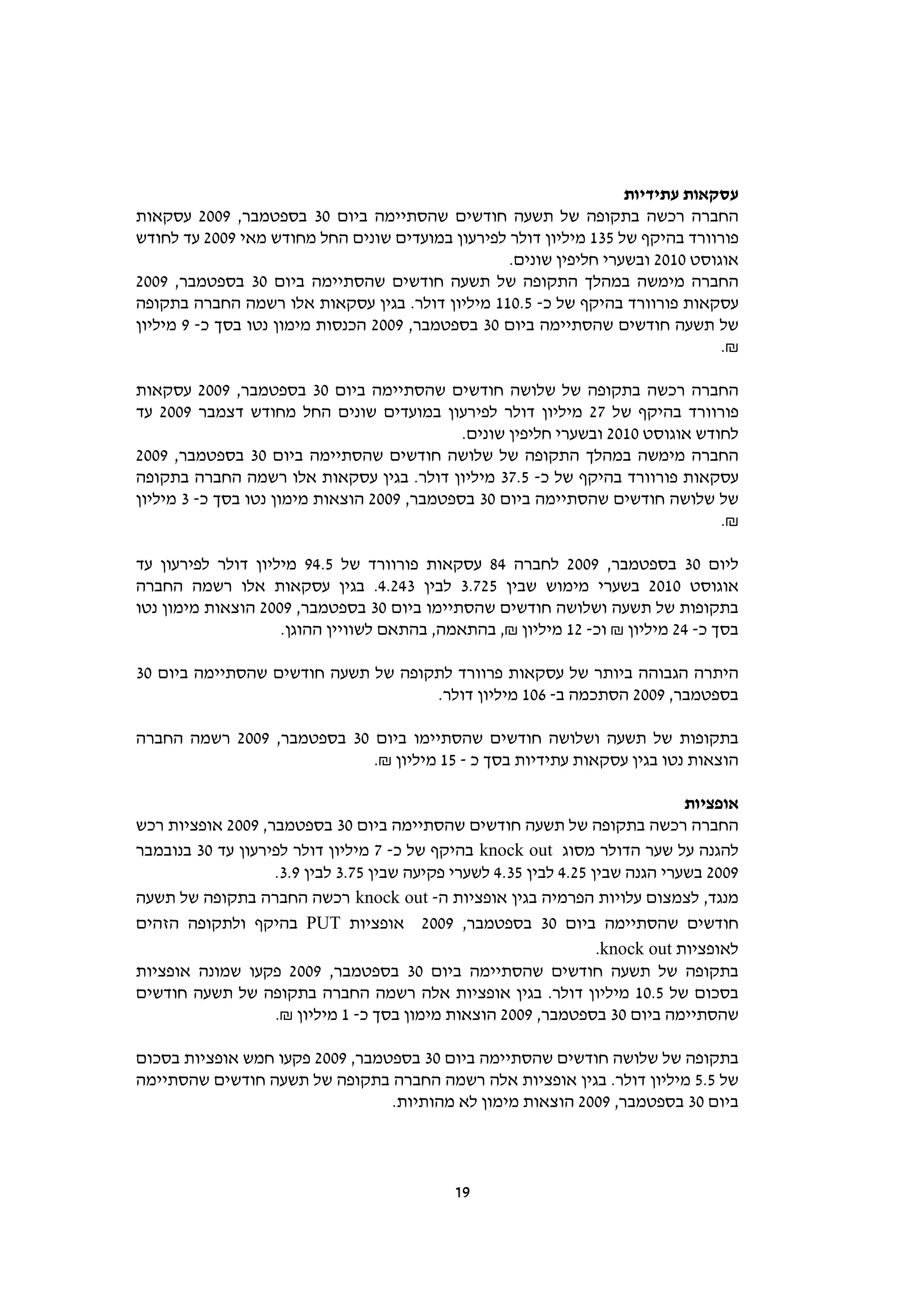 ‫עסקאות עתידיות‬
‫החברה רכשה בתקופה של תשעה חודשים שהסתיימה ביום 03 בספטמבר, 9002 עסקאות‬
‫פורוורד בהיקף של 531 מיליון דולר לפירעון במועדים שונים החל מחודש מאי 9002 עד לחודש‬
                                                  ‫אוגוסט 0102 ובשערי חליפין שונים.‬
‫החברה מימשה במהלך התקופה של תשעה חודשים שהסתיימה ביום 03 בספטמבר, 9002‬
‫עסקאות פורוורד בהיקף של כ- 5.011 מיליון דולר. בגין עסקאות אלו רשמה החברה בתקופה‬
‫של תשעה חודשים שהסתיימה ביום 03 בספטמבר, 9002 הכנסות מימון נטו בסך כ- 9 מיליון‬
                                                                                ‫₪.‬

‫החברה רכשה בתקופה של שלושה חודשים שהסתיימה ביום 03 בספטמבר, 9002 עסקאות‬
‫פורוורד בהיקף של 72 מיליון דולר לפירעון במועדים שונים החל מחודש דצמבר 9002 עד‬
                                             ‫לחודש אוגוסט 0102 ובשערי חליפין שונים.‬
‫החברה מימשה במהלך התקופה של שלושה חודשים שהסתיימה ביום 03 בספטמבר, 9002‬
‫עסקאות פורוורד בהיקף של כ- 5.73 מיליון דולר. בגין עסקאות אלו רשמה החברה בתקופה‬
‫של שלושה חודשים שהסתיימה ביום 03 בספטמבר, 9002 הוצאות מימון נטו בסך כ- 3 מיליון‬
                                                                                 ‫₪.‬

‫ליום 03 בספטמבר, 9002 לחברה 48 עסקאות פורוורד של 5.49 מיליון דולר לפירעון עד‬
‫אוגוסט 0102 בשערי מימוש שבין 527.3 לבין 342.4. בגין עסקאות אלו רשמה החברה‬
‫בתקופות של תשעה ושלושה חודשים שהסתיימו ביום 03 בספטמבר, 9002 הוצאות מימון נטו‬
                    ‫בסך כ- 42 מיליון ₪ וכ- 21 מיליון ₪, בהתאמה, בהתאם לשוויין ההוגן.‬

‫היתרה הגבוהה ביותר של עסקאות פרוורד לתקופה של תשעה חודשים שהסתיימה ביום 03‬
                                    ‫בספטמבר, 9002 הסתכמה ב- 601 מיליון דולר.‬

‫בתקופות של תשעה ושלושה חודשים שהסתיימו ביום 03 בספטמבר, 9002 רשמה החברה‬
                            ‫הוצאות נטו בגין עסקאות עתידיות בסך כ - 51 מיליון ₪.‬

                                                                               ‫אופציות‬
‫החברה רכשה בתקופה של תשעה חודשים שהסתיימה ביום 03 בספטמבר, 9002 אופציות רכש‬
‫להגנה על שער הדולר מסוג ‪ knock out‬בהיקף של כ- 7 מיליון דולר לפירעון עד 03 בנובמבר‬
                   ‫9002 בשערי הגנה שבין 52.4 לבין 53.4 לשערי פקיעה שבין 57.3 לבין 9.3.‬
‫מנגד, לצמצום עלויות הפרמיה בגין אופציות ה- ‪ knock out‬רכשה החברה בתקופה של תשעה‬
‫חודשים שהסתיימה ביום 03 בספטמבר, 9002 אופציות ‪ PUT‬בהיקף ולתקופה הזהים‬
                                                                   ‫לאופציות ‪.knock out‬‬
‫בתקופה של תשעה חודשים שהסתיימה ביום 03 בספטמבר, 9002 פקעו שמונה אופציות‬
‫בסכום של 5.01 מיליון דולר. בגין אופציות אלה רשמה החברה בתקופה של תשעה חודשים‬
                   ‫שהסתיימה ביום 03 בספטמבר, 9002 הוצאות מימון בסך כ- 1 מיליון ₪.‬

‫בתקופה של שלושה חודשים שהסתיימה ביום 03 בספטמבר, 9002 פקעו חמש אופציות בסכום‬
‫של 5.5 מיליון דולר. בגין אופציות אלה רשמה החברה בתקופה של תשעה חודשים שהסתיימה‬
                                 ‫ביום 03 בספטמבר, 9002 הוצאות מימון לא מהותיות.‬



                                             ‫91‬
 