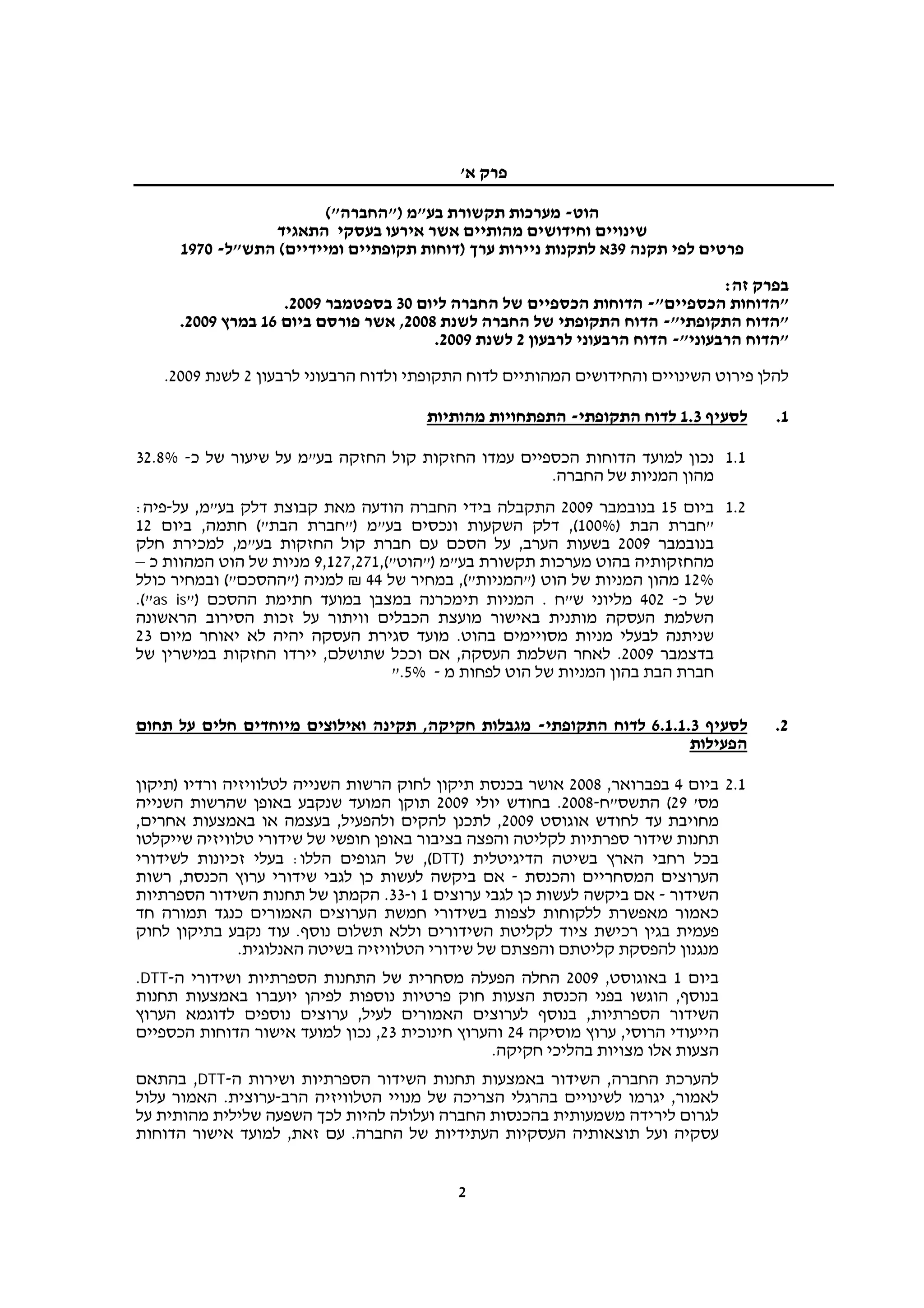 ‫פרק א'‬

                         ‫הוט- מערכות תקשורת בע"מ )"החברה"(‬
                 ‫שינויים וחידושים מהותיים אשר אירעו בעסקי התאגיד‬
      ‫פרטים לפי תקנה 93א לתקנות ניירות ערך )דוחות תקופתיים ומיידיים( התש"ל- 0791‬

                                                                                ‫בפרק זה:‬
                    ‫"הדוחות הכספיים"- הדוחות הכספיים של החברה ליום 03 בספטמבר 9002.‬
      ‫"הדוח התקופתי"- הדוח התקופתי של החברה לשנת 8002, אשר פורסם ביום 61 במרץ 9002.‬
                                        ‫"הדוח הרבעוני"- הדוח הרבעוני לרבעון 2 לשנת 9002.‬
   ‫להלן פירוט השינויים והחידושים המהותיים לדוח התקופתי ולדוח הרבעוני לרבעון 2 לשנת 9002.‬

                                       ‫לסעיף 3.1 לדוח התקופתי- התפתחויות מהותיות‬      ‫1.‬

‫1.1 נכון למועד הדוחות הכספיים עמדו החזקות קול החזקה בע"מ על שיעור של כ- %8.23‬
                                                    ‫מהון המניות של החברה.‬
‫2.1 ביום 51 בנובמבר 9002 התקבלה בידי החברה הודעה מאת קבוצת דלק בע"מ, על-פיה:‬
‫"חברת הבת )%001(, דלק השקעות ונכסים בע"מ )"חברת הבת"( חתמה, ביום 21‬
‫בנובמבר 9002 בשעות הערב, על הסכם עם חברת קול החזקות בע"מ, למכירת חלק‬
‫מהחזקותיה בהוט מערכות תקשורת בע"מ )"הוט"(,172,721,9 מניות של הוט המהוות כ –‬
‫%21 מהון המניות של הוט )"המניות"(, במחיר של 44 ₪ למניה )"ההסכם"( ובמחיר כולל‬
‫של כ- 204 מליוני ש"ח . המניות תימכרנה במצבן במועד חתימת ההסכם )"‪.("as is‬‬
‫השלמת העסקה מותנית באישור מועצת הכבלים וויתור על זכות הסירוב הראשונה‬
‫שניתנה לבעלי מניות מסויימים בהוט. מועד סגירת העסקה יהיה לא יאוחר מיום 32‬
‫בדצמבר 9002. לאחר השלמת העסקה, אם וככל שתושלם, יירדו החזקות במישרין של‬
                                   ‫חברת הבת בהון המניות של הוט לפחות מ - %5."‬

‫לסעיף 3.1.1.6 לדוח התקופתי- מגבלות חקיקה, תקינה ואילוצים מיוחדים חלים על תחום‬         ‫2.‬
                                                                      ‫הפעילות‬

‫1.2 ביום 4 בפברואר, 8002 אושר בכנסת תיקון לחוק הרשות השנייה לטלוויזיה ורדיו )תיקון‬
‫מס' 92( התשס"ח-8002. בחודש יולי 9002 תוקן המועד שנקבע באופן שהרשות השנייה‬
‫מחויבת עד לחודש אוגוסט 9002, לתכנן להקים ולהפעיל, בעצמה או באמצעות אחרים,‬
‫תחנות שידור ספרתיות לקליטה והפצה בציבור באופן חופשי של שידורי טלוויזיה שייקלטו‬
‫בכל רחבי הארץ בשיטה הדיגיטלית )‪ ,(DTT‬של הגופים הללו: בעלי זכיונות לשידורי‬
‫הערוצים המסחריים והכנסת - אם ביקשה לעשות כן לגבי שידורי ערוץ הכנסת, רשות‬
‫השידור - אם ביקשה לעשות כן לגבי ערוצים 1 ו-33. הקמתן של תחנות השידור הספרתיות‬
‫כאמור מאפשרת ללקוחות לצפות בשידורי חמשת הערוצים האמורים כנגד תמורה חד‬
‫פעמית בגין רכישת ציוד לקליטת השידורים וללא תשלום נוסף. עוד נקבע בתיקון לחוק‬
               ‫מנגנון להפסקת קליטתם והפצתם של שידורי הטלוויזיה בשיטה האנלוגית.‬
‫ביום 1 באוגוסט, 9002 החלה הפעלה מסחרית של התחנות הספרתיות ושידורי ה-‪.DTT‬‬
‫בנוסף, הוגשו בפני הכנסת הצעות חוק פרטיות נוספות לפיהן יועברו באמצעות תחנות‬
‫השידור הספרתיות, בנוסף לערוצים האמורים לעיל, ערוצים נוספים לדוגמא הערוץ‬
‫הייעודי הרוסי, ערוץ מוסיקה 42 והערוץ חינוכית 32, נכון למועד אישור הדוחות הכספיים‬
                                                ‫הצעות אלו מצויות בהליכי חקיקה.‬
‫להערכת החברה, השידור באמצעות תחנות השידור הספרתיות ושירות ה-‪ ,DTT‬בהתאם‬
‫לאמור, יגרמו לשינויים בהרגלי הצריכה של מנויי הטלוויזיה הרב-ערוצית. האמור עלול‬
‫לגרום לירידה משמעותית בהכנסות החברה ועלולה להיות לכך השפעה שלילית מהותית על‬
‫עסקיה ועל תוצאותיה העסקיות העתידיות של החברה. עם זאת, למועד אישור הדוחות‬


                                            ‫2‬
 