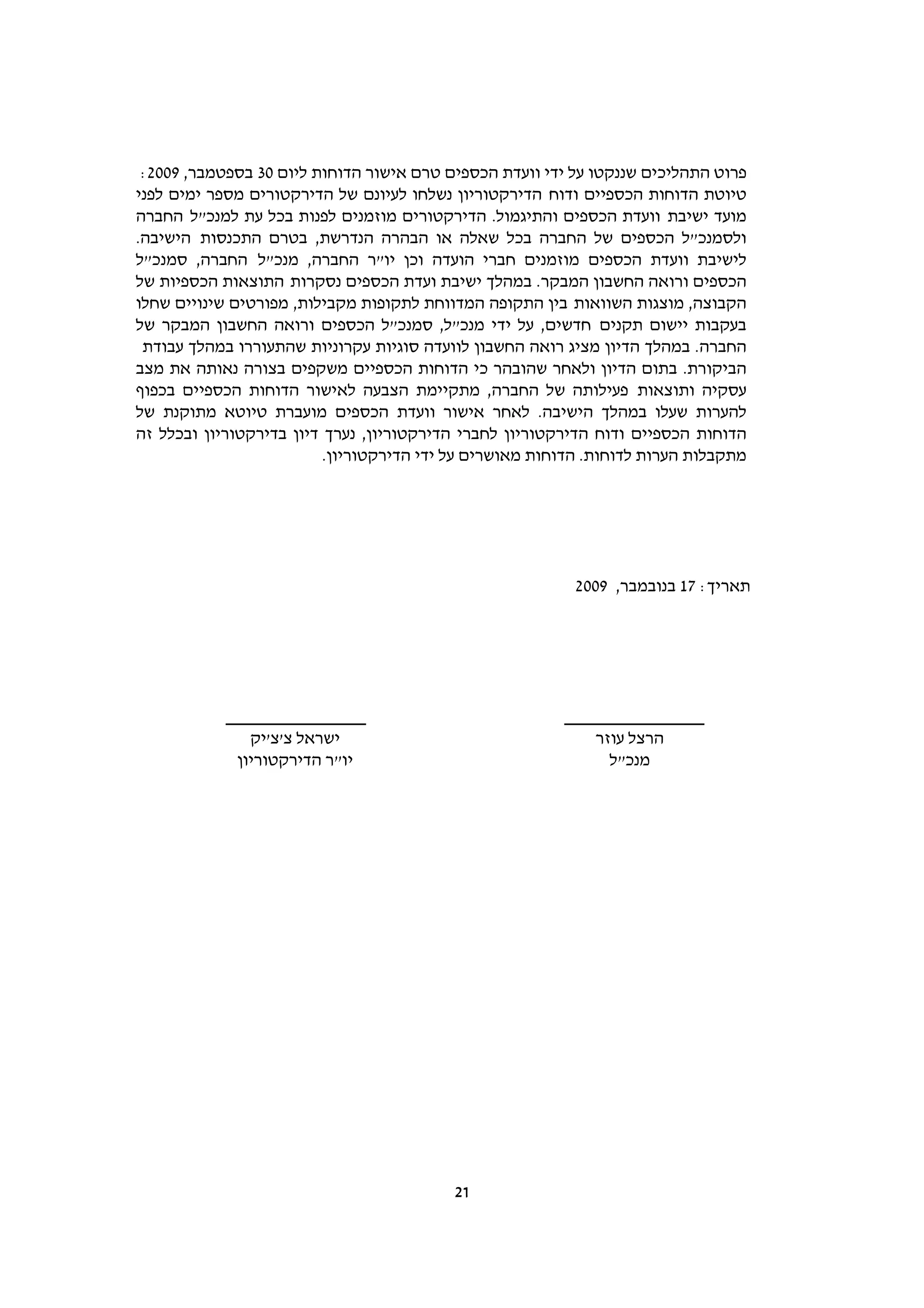 ‫פרוט התהליכים שננקטו על ידי וועדת הכספים טרם אישור הדוחות ליום 03 בספטמבר, 9002:‬
‫טיוטת הדוחות הכספיים ודוח הדירקטוריון נשלחו לעיונם של הדירקטורים מספר ימים לפני‬
‫מועד ישיבת וועדת הכספים והתיגמול. הדירקטורים מוזמנים לפנות בכל עת למנכ"ל החברה‬
‫ולסמנכ"ל הכספים של החברה בכל שאלה או הבהרה הנדרשת, בטרם התכנסות הישיבה.‬
‫לישיבת וועדת הכספים מוזמנים חברי הועדה וכן יו"ר החברה, מנכ"ל החברה, סמנכ"ל‬
‫הכספים ורואה החשבון המבקר. במהלך ישיבת ועדת הכספים נסקרות התוצאות הכספיות של‬
‫הקבוצה, מוצגות השוואות בין התקופה המדווחת לתקופות מקבילות, מפורטים שינויים שחלו‬
‫בעקבות יישום תקנים חדשים, על ידי מנכ"ל, סמנכ"ל הכספים ורואה החשבון המבקר של‬
 ‫החברה. במהלך הדיון מציג רואה החשבון לוועדה סוגיות עקרוניות שהתעוררו במהלך עבודת‬
‫הביקורת. בתום הדיון ולאחר שהובהר כי הדוחות הכספיים משקפים בצורה נאותה את מצב‬
‫עסקיה ותוצאות פעילותה של החברה, מתקיימת הצבעה לאישור הדוחות הכספיים בכפוף‬
‫להערות שעלו במהלך הישיבה. לאחר אישור וועדת הכספים מועברת טיוטא מתוקנת של‬
‫הדוחות הכספיים ודוח הדירקטוריון לחברי הדירקטוריון, נערך דיון בדירקטוריון ובכלל זה‬
                          ‫מתקבלות הערות לדוחות. הדוחות מאושרים על ידי הדירקטוריון.‬




                                                           ‫תאריך: 71 בנובמבר, 9002‬




               ‫ישראל צ'צ'יק‬                                  ‫הרצל עוזר‬
             ‫יו"ר הדירקטוריון‬                                  ‫מנכ"ל‬




                                          ‫12‬
 