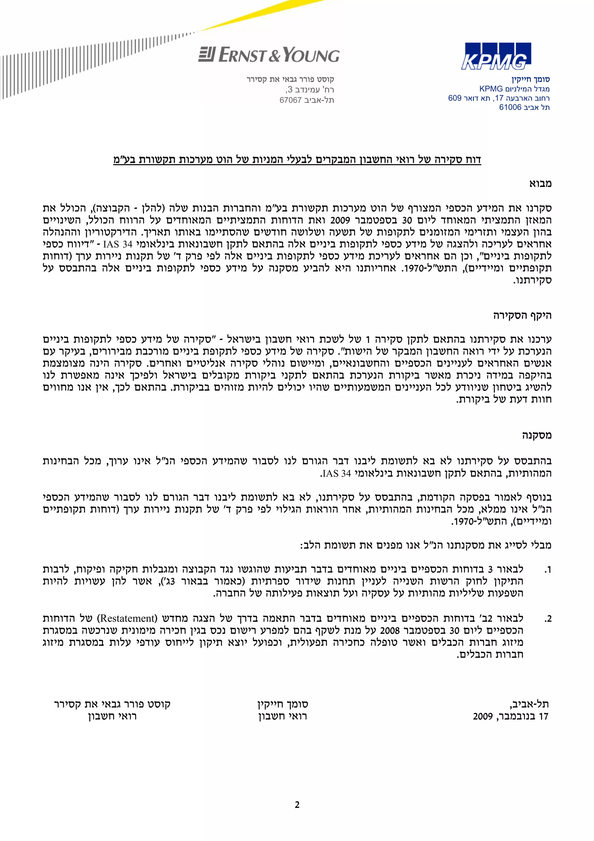 ‫קוסט פורר גבאי את קסירר‬                                      ‫סומך חייקין‬
                                                    ‫רח' עמינדב 3,‬                              ‫מגדל המילניום ‪KPMG‬‬
                                                  ‫תל-אביב 76076‬                        ‫רחוב הארבעה 71, תא דואר 906‬
                                                                                                     ‫תל אביב 60016‬




              ‫דוח סקירה של רואי החשבון המבקרים לבעלי המניות של הוט מערכות תקשורת בע"מ‬

                                                                                                            ‫מבוא‬

‫סקרנו את המידע הכספי המצורף של הוט מערכות תקשורת בע"מ והחברות הבנות שלה )להלן - הקבוצה(, הכולל את‬
‫המאזן התמציתי המאוחד ליום 03 בספטמבר 9002 ואת הדוחות התמציתיים המאוחדים על הרווח הכולל, השינויים‬
‫בהון העצמי ותזרימי המזומנים לתקופות של תשעה ושלושה חודשים שהסתיימו באותו תאריך. הדירקטוריון וההנהלה‬
‫אחראים לעריכה ולהצגה של מידע כספי לתקופות ביניים אלה בהתאם לתקן חשבונאות בינלאומי 43 ‪" - IAS‬דיווח כספי‬
‫לתקופות ביניים", וכן הם אחראים לעריכת מידע כספי לתקופות ביניים אלה לפי פרק ד' של תקנות ניירות ערך )דוחות‬
‫תקופתיים ומיידיים(, התש"ל-0791. אחריותנו היא להביע מסקנה על מידע כספי לתקופות ביניים אלה בהתבסס על‬
                                                                                                 ‫סקירתנו.‬

                                                                                                  ‫היקף הסקירה‬

‫ערכנו את סקירתנו בהתאם לתקן סקירה 1 של לשכת רואי חשבון בישראל - "סקירה של מידע כספי לתקופות ביניים‬
‫הנערכת על ידי רואה החשבון המבקר של הישות". סקירה של מידע כספי לתקופת ביניים מורכבת מבירורים, בעיקר עם‬
‫אנשים האחראים לעניינים הכספיים והחשבונאיים, ומיישום נוהלי סקירה אנליטיים ואחרים. סקירה הינה מצומצמת‬
‫בהיקפה במידה ניכרת מאשר ביקורת הנערכת בהתאם לתקני ביקורת מקובלים בישראל ולפיכך אינה מאפשרת לנו‬
‫להשיג ביטחון שניוודע לכל העניינים המשמעותיים שהיו יכולים להיות מזוהים בביקורת. בהתאם לכך, אין אנו מחווים‬
                                                                                    ‫חוות דעת של ביקורת.‬


                                                                                                          ‫מסקנה‬

‫בהתבסס על סקירתנו לא בא לתשומת ליבנו דבר הגורם לנו לסבור שהמידע הכספי הנ"ל אינו ערוך, מכל הבחינות‬
                                                       ‫המהותיות, בהתאם לתקן חשבונאות בינלאומי 43 ‪.IAS‬‬

‫בנוסף לאמור בפסקה הקודמת, בהתבסס על סקירתנו, לא בא לתשומת ליבנו דבר הגורם לנו לסבור שהמידע הכספי‬
‫הנ"ל אינו ממלא, מכל הבחינות המהותיות, אחר הוראות הגילוי לפי פרק ד' של תקנות ניירות ערך )דוחות תקופתיים‬
                                                                                  ‫ומיידיים(, התש"ל-0791.‬

                                                          ‫מבלי לסייג את מסקנתנו הנ"ל אנו מפנים את תשומת הלב:‬

‫לבאור 3 בדוחות הכספיים ביניים מאוחדים בדבר תביעות שהוגשו נגד הקבוצה ומגבלות חקיקה ופיקוח, לרבות‬                 ‫1.‬
‫התיקון לחוק הרשות השנייה לעניין תחנות שידור ספרתיות )כאמור בבאור 3ג'(, אשר להן עשויות להיות‬
                                  ‫השפעות שליליות מהותיות על עסקיה ועל תוצאות פעילותה של החברה.‬

‫לבאור 2ב' בדוחות הכספיים ביניים מאוחדים בדבר התאמה בדרך של הצגה מחדש )‪ (Restatement‬של הדוחות‬                    ‫2.‬
‫הכספיים ליום 03 בספטמבר 8002 על מנת לשקף בהם למפרע רישום נכס בגין חכירה מימונית שנרכשה במסגרת‬
‫מיזוג חברות הכבלים ואשר טופלה כחכירה תפעולית, וכפועל יוצא תיקון לייחוס עודפי עלות במסגרת מיזוג‬
                                                                                 ‫חברות הכבלים.‬



  ‫קוסט פורר גבאי את קסירר‬                   ‫סומך חייקין‬                                              ‫תל-אביב,‬
         ‫רואי חשבון‬                         ‫רואי חשבון‬                                       ‫71 בנובמבר, 9002‬




                                                      ‫2‬
 