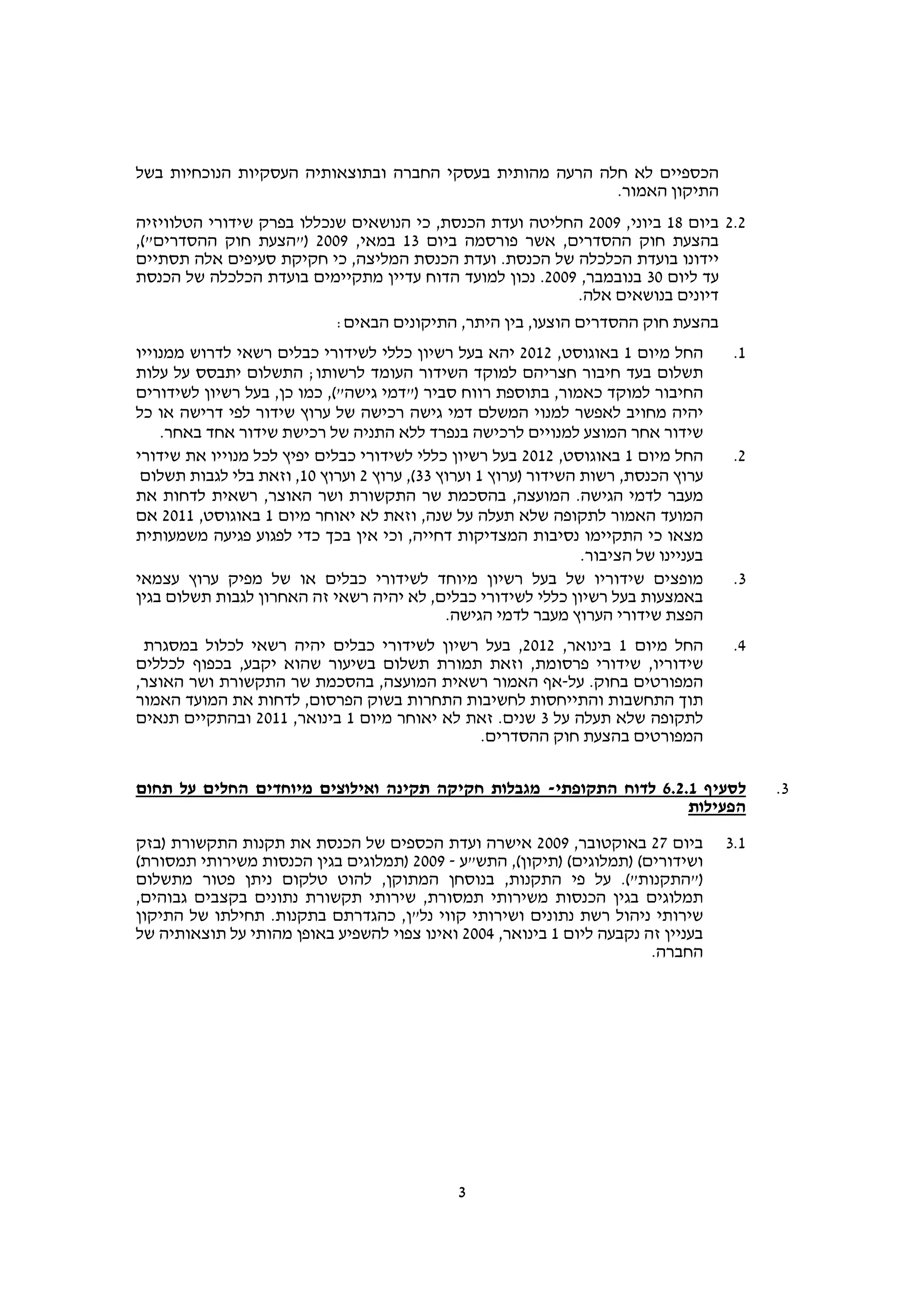 ‫הכספיים לא חלה הרעה מהותית בעסקי החברה ובתוצאותיה העסקיות הנוכחיות בשל‬
                                                          ‫התיקון האמור.‬
‫2.2 ביום 81 ביוני, 9002 החליטה ועדת הכנסת, כי הנושאים שנכללו בפרק שידורי הטלוויזיה‬
‫בהצעת חוק ההסדרים, אשר פורסמה ביום 31 במאי, 9002 )"הצעת חוק ההסדרים"(,‬
‫יידונו בועדת הכלכלה של הכנסת. ועדת הכנסת המליצה, כי חקיקת סעיפים אלה תסתיים‬
‫עד ליום 03 בנובמבר, 9002. נכון למועד הדוח עדיין מתקיימים בועדת הכלכלה של הכנסת‬
                                                          ‫דיונים בנושאים אלה.‬
                             ‫בהצעת חוק ההסדרים הוצעו, בין היתר, התיקונים הבאים:‬
‫החל מיום 1 באוגוסט, 2102 יהא בעל רשיון כללי לשידורי כבלים רשאי לדרוש ממנוייו‬           ‫1.‬
‫תשלום בעד חיבור חצריהם למוקד השידור העומד לרשותו; התשלום יתבסס על עלות‬
‫החיבור למוקד כאמור, בתוספת רווח סביר )"דמי גישה"(, כמו כן, בעל רשיון לשידורים‬
‫יהיה מחויב לאפשר למנוי המשלם דמי גישה רכישה של ערוץ שידור לפי דרישה או כל‬
    ‫שידור אחר המוצע למנויים לרכישה בנפרד ללא התניה של רכישת שידור אחד באחר.‬
‫החל מיום 1 באוגוסט, 2102 בעל רשיון כללי לשידורי כבלים יפיץ לכל מנוייו את שידורי‬        ‫2.‬
 ‫ערוץ הכנסת, רשות השידור )ערוץ 1 וערוץ 33(, ערוץ 2 וערוץ 01, וזאת בלי לגבות תשלום‬
‫מעבר לדמי הגישה. המועצה, בהסכמת שר התקשורת ושר האוצר, רשאית לדחות את‬
‫המועד האמור לתקופה שלא תעלה על שנה, וזאת לא יאוחר מיום 1 באוגוסט, 1102 אם‬
‫מצאו כי התקיימו נסיבות המצדיקות דחייה, וכי אין בכך כדי לפגוע פגיעה משמעותית‬
                                                                 ‫בעניינו של הציבור.‬
‫מופצים שידוריו של בעל רשיון מיוחד לשידורי כבלים או של מפיק ערוץ עצמאי‬                  ‫3.‬
‫באמצעות בעל רשיון כללי לשידורי כבלים, לא יהיה רשאי זה האחרון לגבות תשלום בגין‬
                                             ‫הפצת שידורי הערוץ מעבר לדמי הגישה.‬
 ‫החל מיום 1 בינואר, 2102, בעל רשיון לשידורי כבלים יהיה רשאי לכלול במסגרת‬               ‫4.‬
‫שידוריו, שידורי פרסומת, וזאת תמורת תשלום בשיעור שהוא יקבע, בכפוף לכללים‬
‫המפורטים בחוק. על-אף האמור רשאית המועצה, בהסכמת שר התקשורת ושר האוצר,‬
‫תוך התחשבות והתייחסות לחשיבות התחרות בשוק הפרסום, לדחות את המועד האמור‬
‫לתקופה שלא תעלה על 3 שנים. זאת לא יאוחר מיום 1 בינואר, 1102 ובהתקיים תנאים‬
                                             ‫המפורטים בהצעת חוק ההסדרים.‬

‫לסעיף 1.2.6 לדוח התקופתי- מגבלות חקיקה תקינה ואילוצים מיוחדים החלים על תחום‬                 ‫3.‬
                                                                    ‫הפעילות‬
‫ביום 72 באוקטובר, 9002 אישרה ועדת הכספים של הכנסת את תקנות התקשורת )בזק‬               ‫1.3‬
‫ושידורים( )תמלוגים( )תיקון(, התש"ע - 9002 )תמלוגים בגין הכנסות משירותי תמסורת(‬
‫)"התקנות"(. על פי התקנות, בנוסחן המתוקן, להוט טלקום ניתן פטור מתשלום‬
‫תמלוגים בגין הכנסות משירותי תמסורת, שירותי תקשורת נתונים בקצבים גבוהים,‬
‫שירותי ניהול רשת נתונים ושירותי קווי נל"ן, כהגדרתם בתקנות. תחילתו של התיקון‬
‫בעניין זה נקבעה ליום 1 בינואר, 4002 ואינו צפוי להשפיע באופן מהותי על תוצאותיה של‬
                                                                        ‫החברה.‬




                                               ‫3‬
 