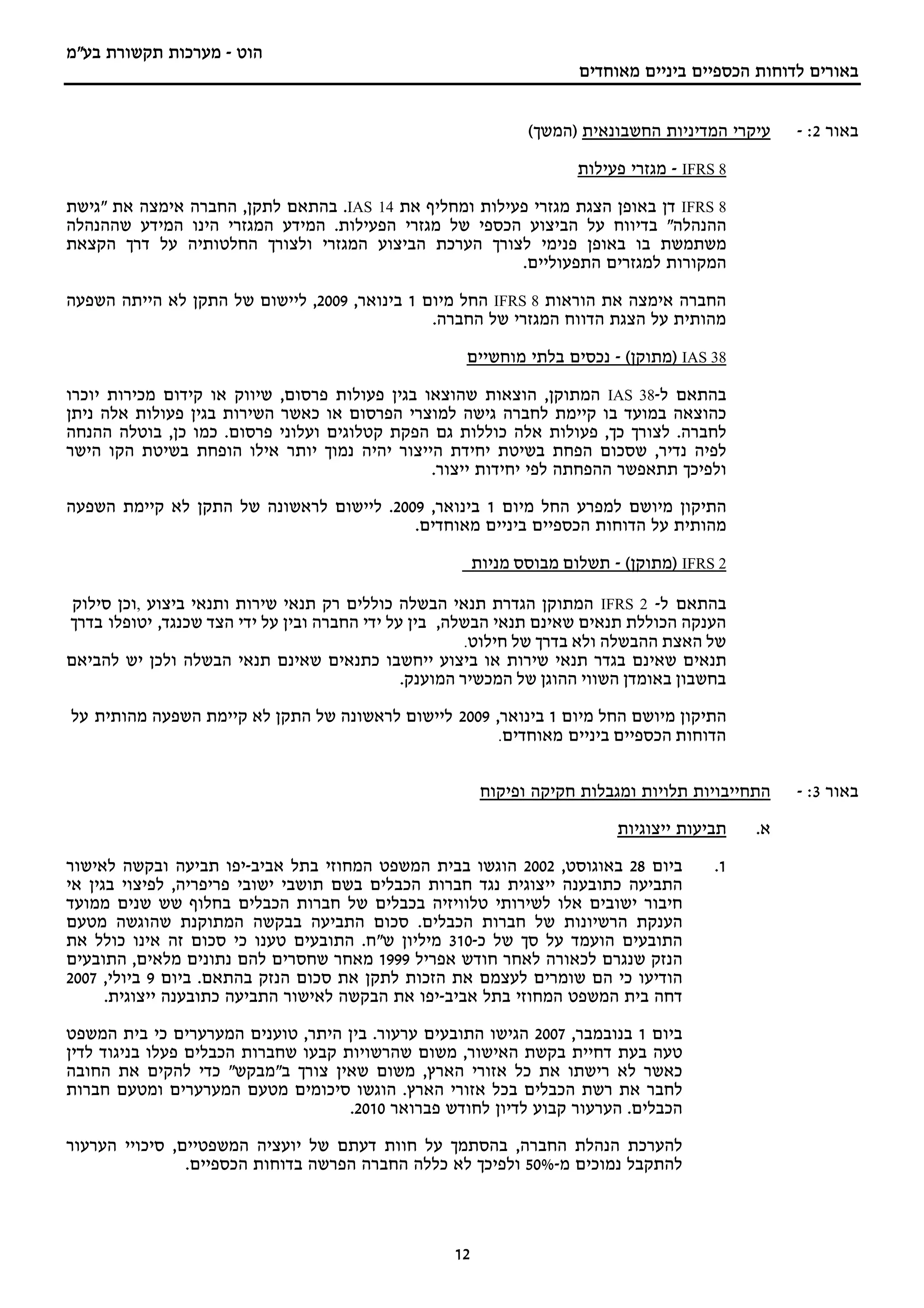 ‫הוט - מערכות תקשורת בע"מ‬
                                                                       ‫באורים לדוחות הכספיים ביניים מאוחדים‬


                                                                ‫עיקרי המדיניות החשבונאית )המשך(‬     ‫באור 2: -‬

                                                                       ‫8 ‪ - IFRS‬מגזרי פעילות‬

‫8 ‪ IFRS‬דן באופן הצגת מגזרי פעילות ומחליף את 41 ‪ .IAS‬בהתאם לתקן, החברה אימצה את "גישת‬
‫ההנהלה" בדיווח על הביצוע הכספי של מגזרי הפעילות. המידע המגזרי הינו המידע שההנהלה‬
‫משתמשת בו באופן פנימי לצורך הערכת הביצוע המגזרי ולצורך החלטותיה על דרך הקצאת‬
                                                        ‫המקורות למגזרים התפעוליים.‬

‫החברה אימצה את הוראות 8 ‪ IFRS‬החל מיום 1 בינואר, 9002, ליישום של התקן לא הייתה השפעה‬
                                               ‫מהותית על הצגת הדווח המגזרי של החברה.‬

                                                      ‫83 ‪) IAS‬מתוקן( - נכסים בלתי מוחשיים‬

‫בהתאם ל-83 ‪ IAS‬המתוקן, הוצאות שהוצאו בגין פעולות פרסום, שיווק או קידום מכירות יוכרו‬
‫כהוצאה במועד בו קיימת לחברה גישה למוצרי הפרסום או כאשר השירות בגין פעולות אלה ניתן‬
‫לחברה. לצורך כך, פעולות אלה כוללות גם הפקת קטלוגים ועלוני פרסום. כמו כן, בוטלה ההנחה‬
‫לפיה נדיר, שסכום הפחת בשיטת יחידת הייצור יהיה נמוך יותר אילו הופחת בשיטת הקו הישר‬
                                                ‫ולפיכך תתאפשר ההפחתה לפי יחידות ייצור.‬

‫התיקון מיושם למפרע החל מיום 1 בינואר, 9002. ליישום לראשונה של התקן לא קיימת השפעה‬
                                          ‫מהותית על הדוחות הכספיים ביניים מאוחדים.‬

                                                         ‫2 ‪) IFRS‬מתוקן( - תשלום מבוסס מניות‬

 ‫בהתאם ל- 2 ‪ IFRS‬המתוקן הגדרת תנאי הבשלה כוללים רק תנאי שירות ותנאי ביצוע ,וכן סילוק‬
‫הענקה הכוללת תנאים שאינם תנאי הבשלה, בין על ידי החברה ובין על ידי הצד שכנגד, יטופלו בדרך‬
                                                        ‫של האצת ההבשלה ולא בדרך של חילוט.‬
‫תנאים שאינם בגדר תנאי שירות או ביצוע ייחשבו כתנאים שאינם תנאי הבשלה ולכן יש להביאם‬
                                               ‫בחשבון באומדן השווי ההוגן של המכשיר המוענק.‬

‫התיקון מיושם החל מיום 1 בינואר, 9002 ליישום לראשונה של התקן לא קיימת השפעה מהותית על‬
                                                      ‫הדוחות הכספיים ביניים מאוחדים.‬


                                                          ‫התחייבויות תלויות ומגבלות חקיקה ופיקוח‬    ‫באור 3: -‬
                                                                            ‫תביעות ייצוגיות‬    ‫א.‬

‫ביום 82 באוגוסט, 2002 הוגשו בבית המשפט המחוזי בתל אביב-יפו תביעה ובקשה לאישור‬             ‫1.‬
‫התביעה כתובענה ייצוגית נגד חברות הכבלים בשם תושבי ישובי פריפריה, לפיצוי בגין אי‬
‫חיבור ישובים אלו לשירותי טלוויזיה בכבלים של חברות הכבלים בחלוף שש שנים ממועד‬
‫הענקת הרשיונות של חברות הכבלים. סכום התביעה בבקשה המתוקנת שהוגשה מטעם‬
‫התובעים הועמד על סך של כ-013 מיליון ש"ח. התובעים טענו כי סכום זה אינו כולל את‬
‫הנזק שנגרם לכאורה לאחר חודש אפריל 9991 מאחר שחסרים להם נתונים מלאים, התובעים‬
‫הודיעו כי הם שומרים לעצמם את הזכות לתקן את סכום הנזק בהתאם. ביום 9 ביולי, 7002‬
      ‫דחה בית המשפט המחוזי בתל אביב-יפו את הבקשה לאישור התביעה כתובענה ייצוגית.‬

‫ביום 1 בנובמבר, 7002 הגישו התובעים ערעור. בין היתר, טוענים המערערים כי בית המשפט‬
‫טעה בעת דחיית בקשת האישור, משום שהרשויות קבעו שחברות הכבלים פעלו בניגוד לדין‬
‫כאשר לא רישתו את כל אזורי הארץ, משום שאין צורך ב"מבקש" כדי להקים את החובה‬
‫לחבר את רשת הכבלים בכל אזורי הארץ. הוגשו סיכומים מטעם המערערים ומטעם חברות‬
                                     ‫הכבלים. הערעור קבוע לדיון לחודש פברואר 0102.‬

‫להערכת הנהלת החברה, בהסתמך על חוות דעתם של יועציה המשפטיים, סיכויי הערעור‬
                ‫להתקבל נמוכים מ-%05 ולפיכך לא כללה החברה הפרשה בדוחות הכספיים.‬



                                                    ‫21‬
 