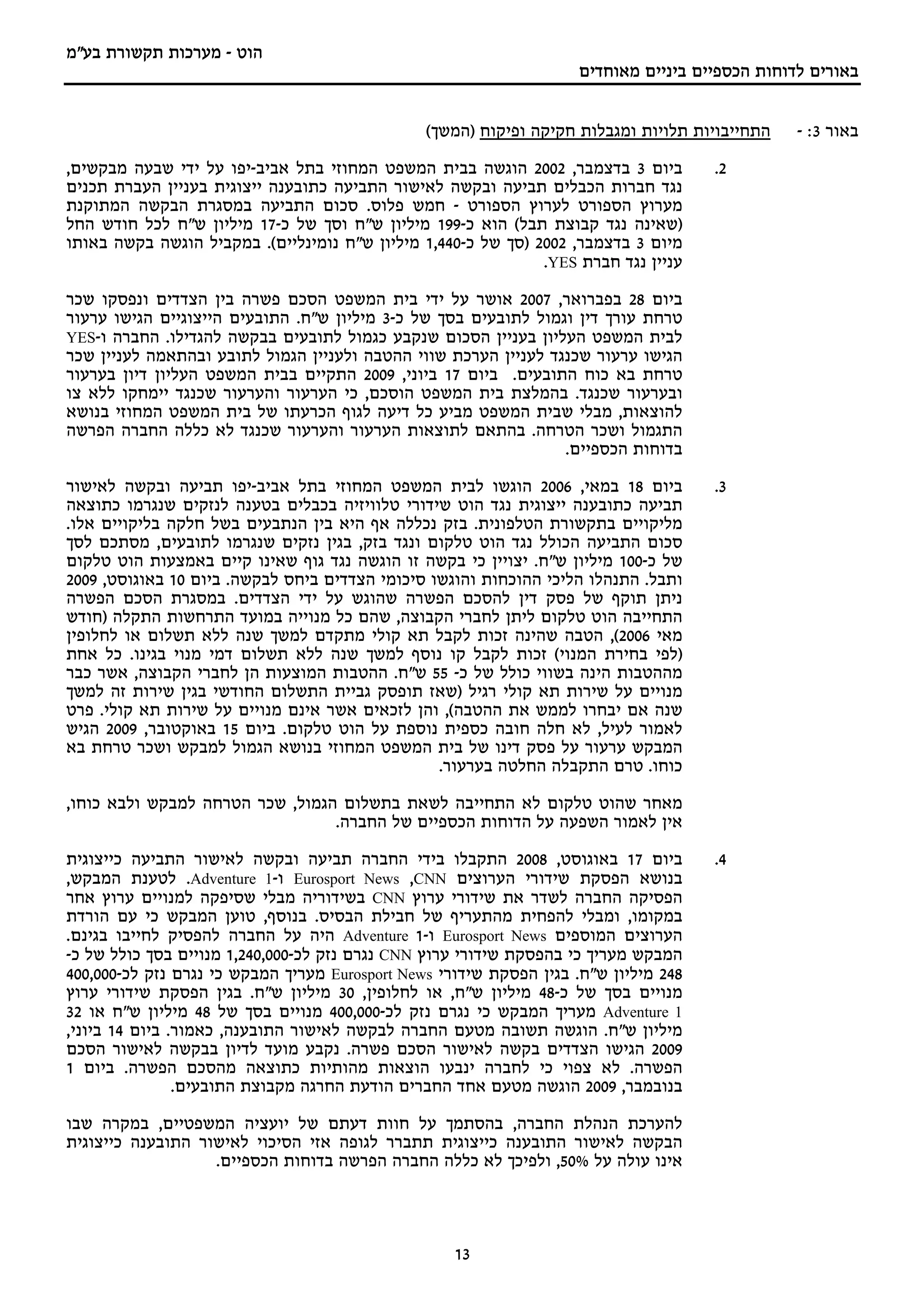 ‫הוט - מערכות תקשורת בע"מ‬
                                                                     ‫באורים לדוחות הכספיים ביניים מאוחדים‬


                                                ‫התחייבויות תלויות ומגבלות חקיקה ופיקוח )המשך(‬    ‫באור 3: -‬
‫ביום 3 בדצמבר, 2002 הוגשה בבית המשפט המחוזי בתל אביב-יפו על ידי שבעה מבקשים,‬          ‫2.‬
‫נגד חברות הכבלים תביעה ובקשה לאישור התביעה כתובענה ייצוגית בעניין העברת תכנים‬
‫מערוץ הספורט לערוץ הספורט - חמש פלוס. סכום התביעה במסגרת הבקשה המתוקנת‬
‫)שאינה נגד קבוצת תבל( הוא כ-991 מיליון ש"ח וסך של כ-71 מיליון ש"ח לכל חודש החל‬
‫מיום 3 בדצמבר, 2002 )סך של כ-044,1 מיליון ש"ח נומינליים(. במקביל הוגשה בקשה באותו‬
                                                               ‫עניין נגד חברת ‪.YES‬‬

‫ביום 82 בפברואר, 7002 אושר על ידי בית המשפט הסכם פשרה בין הצדדים ונפסקו שכר‬
‫טרחת עורך דין וגמול לתובעים בסך של כ-3 מיליון ש"ח. התובעים הייצוגיים הגישו ערעור‬
‫לבית המשפט העליון בעניין הסכום שנקבע כגמול לתובעים בבקשה להגדילו. החברה ו-‪YES‬‬
‫הגישו ערעור שכנגד לעניין הערכת שווי ההטבה ולעניין הגמול לתובע ובהתאמה לעניין שכר‬
‫טרחת בא כוח התובעים. ביום 71 ביוני, 9002 התקיים בבית המשפט העליון דיון בערעור‬
‫ובערעור שכנגד. בהמלצת בית המשפט הוסכם, כי הערעור והערעור שכנגד יימחקו ללא צו‬
‫להוצאות, מבלי שבית המשפט מביע כל דיעה לגוף הכרעתו של בית המשפט המחוזי בנושא‬
‫התגמול ושכר הטרחה. בהתאם לתוצאות הערעור והערעור שכנגד לא כללה החברה הפרשה‬
                                                                 ‫בדוחות הכספיים.‬

‫ביום 81 במאי, 6002 הוגשו לבית המשפט המחוזי בתל אביב-יפו תביעה ובקשה לאישור‬            ‫3.‬
‫תביעה כתובענה ייצוגית נגד הוט שידורי טלוויזיה בכבלים בטענה לנזקים שנגרמו כתוצאה‬
‫מליקויים בתקשורת הטלפונית. בזק נכללה אף היא בין הנתבעים בשל חלקה בליקויים אלו.‬
‫סכום התביעה הכולל נגד הוט טלקום ונגד בזק, בגין נזקים שנגרמו לתובעים, מסתכם לסך‬
‫של כ-001 מיליון ש"ח. יצויין כי בקשה זו הוגשה נגד גוף שאינו קיים באמצעות הוט טלקום‬
‫ותבל. התנהלו הליכי ההוכחות והוגשו סיכומי הצדדים ביחס לבקשה. ביום 01 באוגוסט, 9002‬
‫ניתן תוקף של פסק דין להסכם הפשרה שהוגש על ידי הצדדים. במסגרת הסכם הפשרה‬
‫התחייבה הוט טלקום ליתן לחברי הקבוצה, שהם כל מנוייה במועד התרחשות התקלה )חודש‬
‫מאי 6002(, הטבה שהינה זכות לקבל תא קולי מתקדם למשך שנה ללא תשלום או לחלופין‬
‫)לפי בחירת המנוי( זכות לקבל קו נוסף למשך שנה ללא תשלום דמי מנוי בגינו. כל אחת‬
‫מההטבות הינה בשווי כולל של כ- 55 ש"ח. ההטבות המוצעות הן לחברי הקבוצה, אשר כבר‬
‫מנויים על שירות תא קולי רגיל )שאז תופסק גביית התשלום החודשי בגין שירות זה למשך‬
‫שנה אם יבחרו לממש את ההטבה(, והן לזכאים אשר אינם מנויים על שירות תא קולי. פרט‬
‫לאמור לעיל, לא חלה חובה כספית נוספת על הוט טלקום. ביום 51 באוקטובר, 9002 הגיש‬
‫המבקש ערעור על פסק דינו של בית המשפט המחוזי בנושא הגמול למבקש ושכר טרחת בא‬
                                                 ‫כוחו. טרם התקבלה החלטה בערעור.‬

‫מאחר שהוט טלקום לא התחייבה לשאת בתשלום הגמול, שכר הטרחה למבקש ולבא כוחו,‬
                                 ‫אין לאמור השפעה על הדוחות הכספיים של החברה.‬

‫ביום 71 באוגוסט, 8002 התקבלו בידי החברה תביעה ובקשה לאישור התביעה כייצוגית‬            ‫4.‬
‫בנושא הפסקת שידורי הערוצים ‪ Eurosport News ,CNN‬ו-1 ‪ .Adventure‬לטענת המבקש,‬
‫הפסיקה החברה לשדר את שידורי ערוץ ‪ CNN‬בשידוריה מבלי שסיפקה למנויים ערוץ אחר‬
‫במקומו, ומבלי להפחית מהתעריף של חבילת הבסיס. בנוסף, טוען המבקש כי עם הורדת‬
‫הערוצים המוספים ‪ Eurosport News‬ו-1 ‪ Adventure‬היה על החברה להפסיק לחייבו בגינם.‬
‫המבקש מעריך כי בהפסקת שידורי ערוץ ‪ CNN‬נגרם נזק לכ-000,042,1 מנויים בסך כולל של כ-‬
‫842 מיליון ש"ח. בגין הפסקת שידורי ‪ Eurosport News‬מעריך המבקש כי נגרם נזק לכ-000,004‬
‫מנויים בסך של כ-84 מיליון ש"ח, או לחלופין, 03 מיליון ש"ח. בגין הפסקת שידורי ערוץ‬
‫1 ‪ Adventure‬מעריך המבקש כי נגרם נזק לכ-000,004 מנויים בסך של 84 מיליון ש"ח או 23‬
‫מיליון ש"ח. הוגשה תשובה מטעם החברה לבקשה לאישור התובענה, כאמור. ביום 41 ביוני,‬
‫9002 הגישו הצדדים בקשה לאישור הסכם פשרה. נקבע מועד לדיון בבקשה לאישור הסכם‬
‫הפשרה. לא צפוי כי לחברה ינבעו הוצאות מהותיות כתוצאה מהסכם הפשרה. ביום 1‬
                ‫בנובמבר, 9002 הוגשה מטעם אחד החברים הודעת החרגה מקבוצת התובעים.‬

‫להערכת הנהלת החברה, בהסתמך על חוות דעתם של יועציה המשפטיים, במקרה שבו‬
‫הבקשה לאישור התובענה כייצוגית תתברר לגופה אזי הסיכוי לאישור התובענה כייצוגית‬
                   ‫אינו עולה על %05, ולפיכך לא כללה החברה הפרשה בדוחות הכספיים.‬



                                                    ‫31‬
 