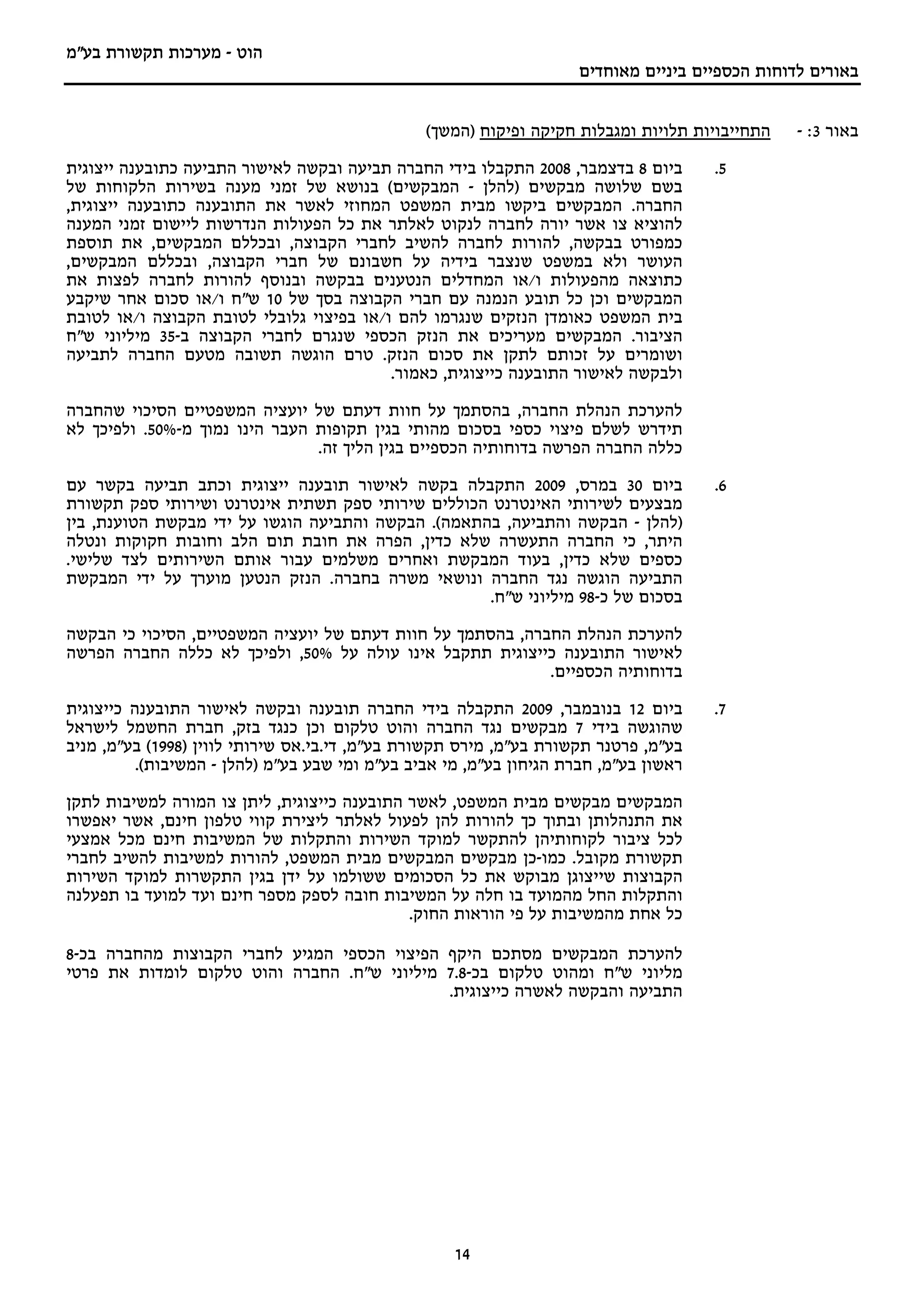 ‫הוט - מערכות תקשורת בע"מ‬
                                                                     ‫באורים לדוחות הכספיים ביניים מאוחדים‬


                                                ‫התחייבויות תלויות ומגבלות חקיקה ופיקוח )המשך(‬    ‫באור 3: -‬
‫ביום 8 בדצמבר, 8002 התקבלו בידי החברה תביעה ובקשה לאישור התביעה כתובענה ייצוגית‬       ‫5.‬
‫בשם שלושה מבקשים )להלן - המבקשים( בנושא של זמני מענה בשירות הלקוחות של‬
‫החברה. המבקשים ביקשו מבית המשפט המחוזי לאשר את התובענה כתובענה ייצוגית,‬
‫להוציא צו אשר יורה לחברה לנקוט לאלתר את כל הפעולות הנדרשות ליישום זמני המענה‬
‫כמפורט בבקשה, להורות לחברה להשיב לחברי הקבוצה, ובכללם המבקשים, את תוספת‬
‫העושר ולא במשפט שנצבר בידיה על חשבונם של חברי הקבוצה, ובכללם המבקשים,‬
‫כתוצאה מהפעולות ו/או המחדלים הנטענים בבקשה ובנוסף להורות לחברה לפצות את‬
‫המבקשים וכן כל תובע הנמנה עם חברי הקבוצה בסך של 01 ש"ח ו/או סכום אחר שיקבע‬
‫בית המשפט כאומדן הנזקים שנגרמו להם ו/או בפיצוי גלובלי לטובת הקבוצה ו/או לטובת‬
‫הציבור. המבקשים מעריכים את הנזק הכספי שנגרם לחברי הקבוצה ב-53 מיליוני ש"ח‬
‫ושומרים על זכותם לתקן את סכום הנזק. טרם הוגשה תשובה מטעם החברה לתביעה‬
                                          ‫ולבקשה לאישור התובענה כייצוגית, כאמור.‬

‫להערכת הנהלת החברה, בהסתמך על חוות דעתם של יועציה המשפטיים הסיכוי שהחברה‬
‫תידרש לשלם פיצוי כספי בסכום מהותי בגין תקופות העבר הינו נמוך מ-%05. ולפיכך לא‬
                                ‫כללה החברה הפרשה בדוחותיה הכספיים בגין הליך זה.‬

‫ביום 03 במרס, 9002 התקבלה בקשה לאישור תובענה ייצוגית וכתב תביעה בקשר עם‬               ‫6.‬
‫מבצעים לשירותי האינטרנט הכוללים שירותי ספק תשתית אינטרנט ושירותי ספק תקשורת‬
‫)להלן - הבקשה והתביעה, בהתאמה(. הבקשה והתביעה הוגשו על ידי מבקשת הטוענת, בין‬
‫היתר, כי החברה התעשרה שלא כדין, הפרה את חובת תום הלב וחובות חקוקות ונטלה‬
‫כספים שלא כדין, בעוד המבקשת ואחרים משלמים עבור אותם השירותים לצד שלישי.‬
‫התביעה הוגשה נגד החברה ונושאי משרה בחברה. הנזק הנטען מוערך על ידי המבקשת‬
                                                    ‫בסכום של כ-89 מיליוני ש"ח.‬

‫להערכת הנהלת החברה, בהסתמך על חוות דעתם של יועציה המשפטיים, הסיכוי כי הבקשה‬
‫לאישור התובענה כייצוגית תתקבל אינו עולה על %05, ולפיכך לא כללה החברה הפרשה‬
                                                            ‫בדוחותיה הכספיים.‬

‫ביום 21 בנובמבר, 9002 התקבלה בידי החברה תובענה ובקשה לאישור התובענה כייצוגית‬          ‫7.‬
‫שהוגשה בידי 7 מבקשים נגד החברה והוט טלקום וכן כנגד בזק, חברת החשמל לישראל‬
‫בע"מ, פרטנר תקשורת בע"מ, מירס תקשורת בע"מ, די.בי.אס שירותי לווין )8991( בע"מ, מניב‬
          ‫ראשון בע"מ, חברת הגיחון בע"מ, מי אביב בע"מ ומי שבע בע"מ )להלן - המשיבות(.‬

‫המבקשים מבקשים מבית המשפט, לאשר התובענה כייצוגית, ליתן צו המורה למשיבות לתקן‬
‫את התנהלותן ובתוך כך להורות להן לפעול לאלתר ליצירת קווי טלפון חינם, אשר יאפשרו‬
‫לכל ציבור לקוחותיהן להתקשר למוקד השירות והתקלות של המשיבות חינם מכל אמצעי‬
‫תקשורת מקובל. כמו-כן מבקשים המבקשים מבית המשפט, להורות למשיבות להשיב לחברי‬
‫הקבוצות שייצוגן מבוקש את כל הסכומים ששולמו על ידן בגין התקשרות למוקד השירות‬
‫והתקלות החל מהמועד בו חלה על המשיבות חובה לספק מספר חינם ועד למועד בו תפעלנה‬
                                             ‫כל אחת מהמשיבות על פי הוראות החוק.‬

‫להערכת המבקשים מסתכם היקף הפיצוי הכספי המגיע לחברי הקבוצות מהחברה בכ-8‬
‫מליוני ש"ח ומהוט טלקום בכ-8.7 מיליוני ש"ח. החברה והוט טלקום לומדות את פרטי‬
                                             ‫התביעה והבקשה לאשרה כייצוגית.‬




                                                    ‫41‬
 