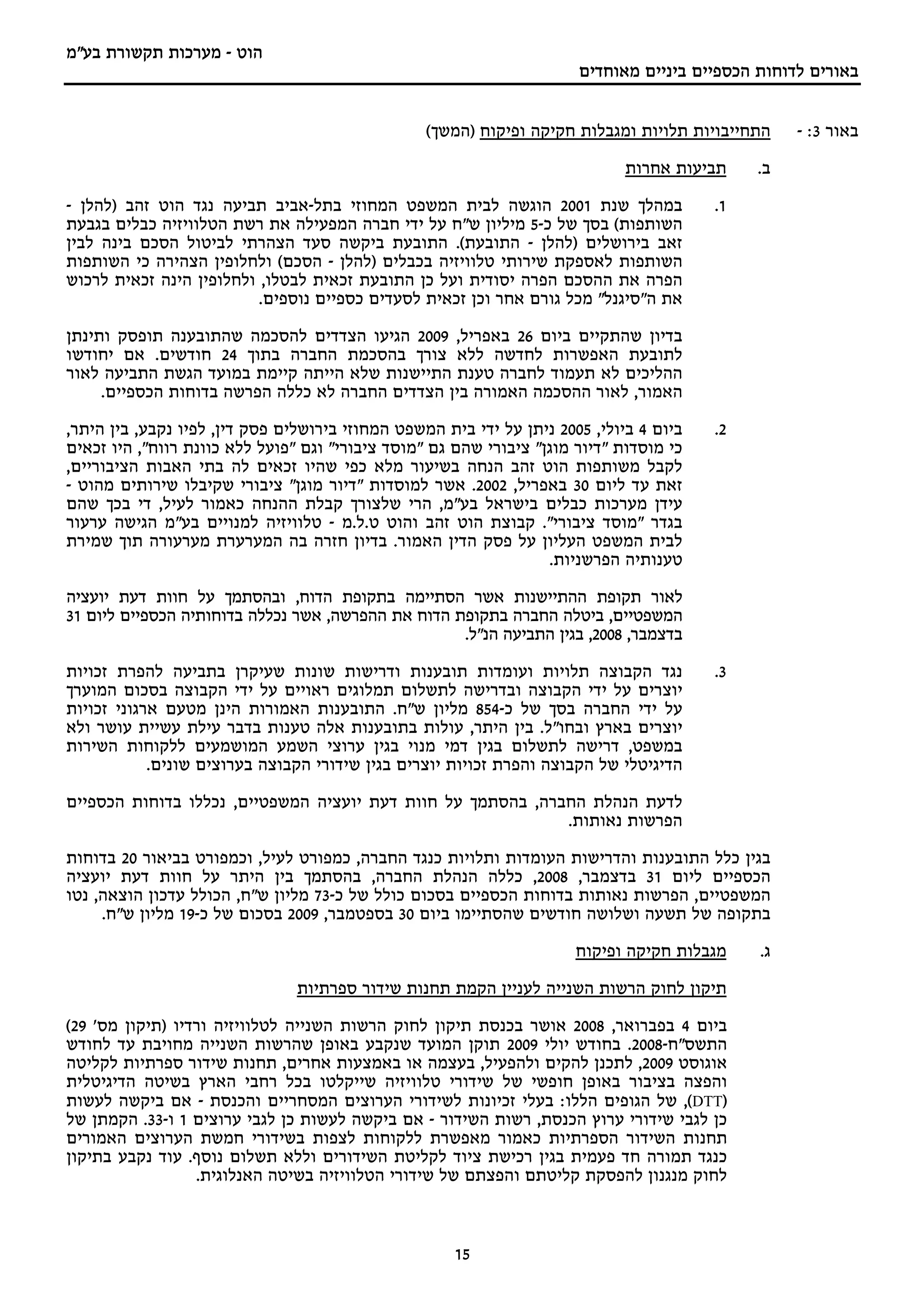 ‫הוט - מערכות תקשורת בע"מ‬
                                                                       ‫באורים לדוחות הכספיים ביניים מאוחדים‬


                                                  ‫התחייבויות תלויות ומגבלות חקיקה ופיקוח )המשך(‬    ‫באור 3: -‬
                                                                              ‫תביעות אחרות‬    ‫ב.‬

‫במהלך שנת 1002 הוגשה לבית המשפט המחוזי בתל-אביב תביעה נגד הוט זהב )להלן -‬                ‫1.‬
‫השותפות( בסך של כ-5 מיליון ש"ח על ידי חברה המפעילה את רשת הטלוויזיה כבלים בגבעת‬
‫זאב בירושלים )להלן - התובעת(. התובעת ביקשה סעד הצהרתי לביטול הסכם בינה לבין‬
‫השותפות לאספקת שירותי טלוויזיה בכבלים )להלן - הסכם( ולחלופין הצהירה כי השותפות‬
‫הפרה את ההסכם הפרה יסודית ועל כן התובעת זכאית לבטלו, ולחלופין הינה זכאית לרכוש‬
                          ‫את ה"סיגנל" מכל גורם אחר וכן זכאית לסעדים כספיים נוספים.‬

‫בדיון שהתקיים ביום 62 באפריל, 9002 הגיעו הצדדים להסכמה שהתובענה תופסק ותינתן‬
‫לתובעת האפשרות לחדשה ללא צורך בהסכמת החברה בתוך 42 חודשים. אם יחודשו‬
‫ההליכים לא תעמוד לחברה טענת התיישנות שלא הייתה קיימת במועד הגשת התביעה לאור‬
     ‫האמור, לאור ההסכמה האמורה בין הצדדים החברה לא כללה הפרשה בדוחות הכספיים.‬

‫ביום 4 ביולי, 5002 ניתן על ידי בית המשפט המחוזי בירושלים פסק דין, לפיו נקבע, בין היתר,‬   ‫2.‬
‫כי מוסדות "דיור מוגן" ציבורי שהם גם "מוסד ציבורי" וגם "פועל ללא כוונת רווח", היו זכאים‬
‫לקבל משותפות הוט זהב הנחה בשיעור מלא כפי שהיו זכאים לה בתי האבות הציבוריים,‬
‫זאת עד ליום 03 באפריל, 2002. אשר למוסדות "דיור מוגן" ציבורי שקיבלו שירותים מהוט -‬
‫עידן מערכות כבלים בישראל בע"מ, הרי שלצורך קבלת ההנחה כאמור לעיל, די בכך שהם‬
‫בגדר "מוסד ציבורי". קבוצת הוט זהב והוט ט.ל.מ - טלוויזיה למנויים בע"מ הגישה ערעור‬
‫לבית המשפט העליון על פסק הדין האמור. בדיון חזרה בה המערערת מערעורה תוך שמירת‬
                                                                   ‫טענותיה הפרשניות.‬

‫לאור תקופת ההתיישנות אשר הסתיימה בתקופת הדוח, ובהסתמך על חוות דעת יועציה‬
‫המשפטיים, ביטלה החברה בתקופת הדוח את ההפרשה, אשר נכללה בדוחותיה הכספיים ליום 13‬
                                                    ‫בדצמבר, 8002, בגין התביעה הנ"ל.‬

‫נגד הקבוצה תלויות ועומדות תובענות ודרישות שונות שעיקרן בתביעה להפרת זכויות‬               ‫3.‬
‫יוצרים על ידי הקבוצה ובדרישה לתשלום תמלוגים ראויים על ידי הקבוצה בסכום המוערך‬
‫על ידי החברה בסך של כ-458 מליון ש"ח. התובענות האמורות הינן מטעם ארגוני זכויות‬
‫יוצרים בארץ ובחו"ל. בין היתר, עולות בתובענות אלה טענות בדבר עילת עשיית עושר ולא‬
‫במשפט, דרישה לתשלום בגין דמי מנוי בגין ערוצי השמע המושמעים ללקוחות השירות‬
            ‫הדיגיטלי של הקבוצה והפרת זכויות יוצרים בגין שידורי הקבוצה בערוצים שונים.‬

‫לדעת הנהלת החברה, בהסתמך על חוות דעת יועציה המשפטיים, נכללו בדוחות הכספיים‬
                                                             ‫הפרשות נאותות.‬

‫בגין כלל התובענות והדרישות העומדות ותלויות כנגד החברה, כמפורט לעיל, וכמפורט בביאור 02 בדוחות‬
‫הכספיים ליום 13 בדצמבר, 8002, כללה הנהלת החברה, בהסתמך בין היתר על חוות דעת יועציה‬
‫המשפטיים, הפרשות נאותות בדוחות הכספיים בסכום כולל של כ-37 מליון ש"ח, הכולל עדכון הוצאה, נטו‬
     ‫בתקופה של תשעה ושלושה חודשים שהסתיימו ביום 03 בספטמבר, 9002 בסכום של כ-91 מליון ש"ח.‬
                                                                       ‫מגבלות חקיקה ופיקוח‬    ‫ג.‬

                                ‫תיקון לחוק הרשות השנייה לעניין הקמת תחנות שידור ספרתיות‬

‫ביום 4 בפברואר, 8002 אושר בכנסת תיקון לחוק הרשות השנייה לטלוויזיה ורדיו )תיקון מס' 92(‬
‫התשס"ח-8002. בחודש יולי 9002 תוקן המועד שנקבע באופן שהרשות השנייה מחויבת עד לחודש‬
‫אוגוסט 9002, לתכנן להקים ולהפעיל, בעצמה או באמצעות אחרים, תחנות שידור ספרתיות לקליטה‬
‫והפצה בציבור באופן חופשי של שידורי טלוויזיה שייקלטו בכל רחבי הארץ בשיטה הדיגיטלית‬
‫)‪ ,(DTT‬של הגופים הללו: בעלי זכיונות לשידורי הערוצים המסחריים והכנסת - אם ביקשה לעשות‬
‫כן לגבי שידורי ערוץ הכנסת, רשות השידור - אם ביקשה לעשות כן לגבי ערוצים 1 ו-33. הקמתן של‬
‫תחנות השידור הספרתיות כאמור מאפשרת ללקוחות לצפות בשידורי חמשת הערוצים האמורים‬
‫כנגד תמורה חד פעמית בגין רכישת ציוד לקליטת השידורים וללא תשלום נוסף. עוד נקבע בתיקון‬
                  ‫לחוק מנגנון להפסקת קליטתם והפצתם של שידורי הטלוויזיה בשיטה האנלוגית.‬



                                                      ‫51‬
 