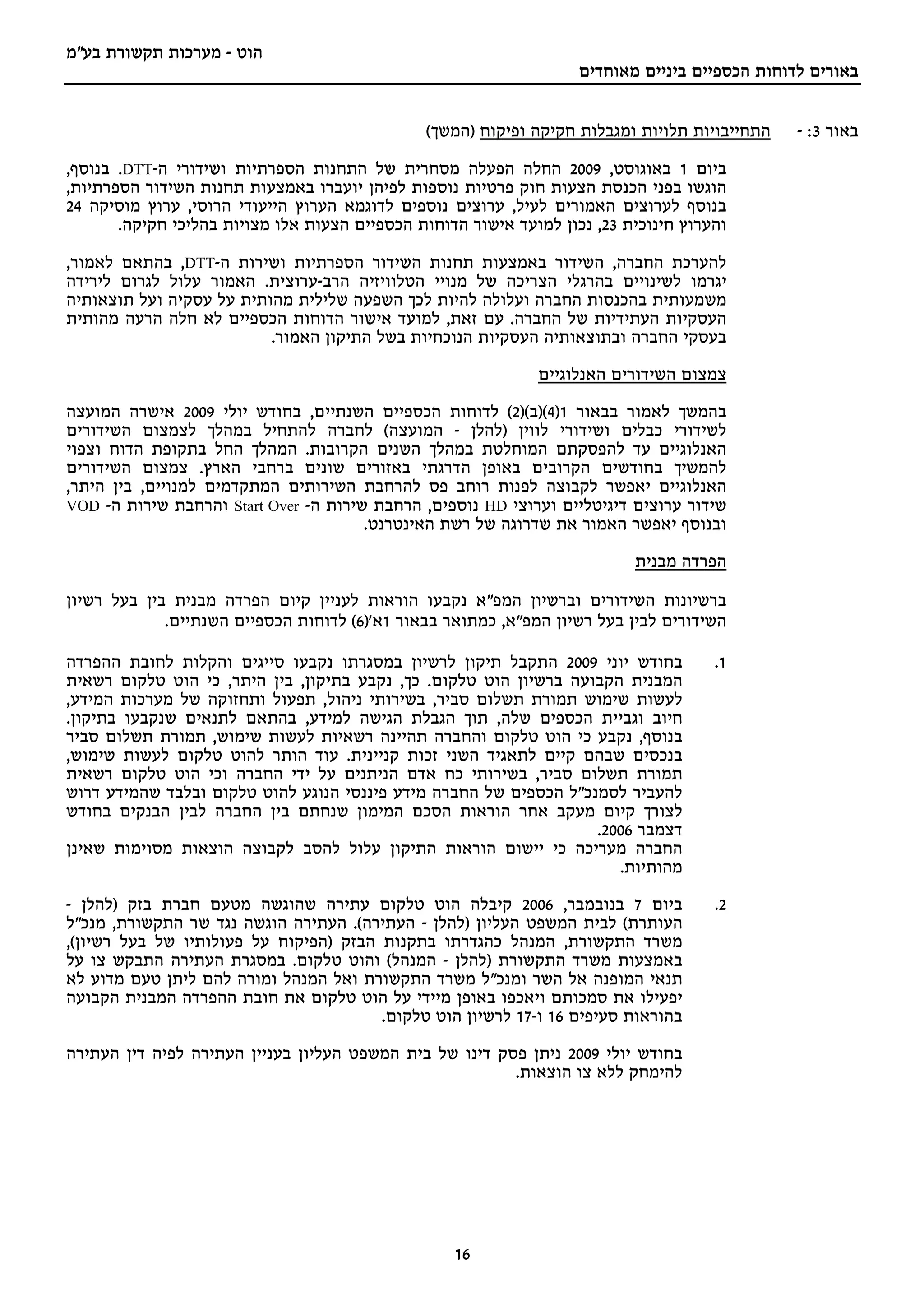 ‫הוט - מערכות תקשורת בע"מ‬
                                                                    ‫באורים לדוחות הכספיים ביניים מאוחדים‬


                                               ‫התחייבויות תלויות ומגבלות חקיקה ופיקוח )המשך(‬    ‫באור 3: -‬

‫ביום 1 באוגוסט, 9002 החלה הפעלה מסחרית של התחנות הספרתיות ושידורי ה-‪ .DTT‬בנוסף,‬
‫הוגשו בפני הכנסת הצעות חוק פרטיות נוספות לפיהן יועברו באמצעות תחנות השידור הספרתיות,‬
‫בנוסף לערוצים האמורים לעיל, ערוצים נוספים לדוגמא הערוץ הייעודי הרוסי, ערוץ מוסיקה 42‬
       ‫והערוץ חינוכית 32, נכון למועד אישור הדוחות הכספיים הצעות אלו מצויות בהליכי חקיקה.‬

‫להערכת החברה, השידור באמצעות תחנות השידור הספרתיות ושירות ה-‪ ,DTT‬בהתאם לאמור,‬
‫יגרמו לשינויים בהרגלי הצריכה של מנויי הטלוויזיה הרב-ערוצית. האמור עלול לגרום לירידה‬
‫משמעותית בהכנסות החברה ועלולה להיות לכך השפעה שלילית מהותית על עסקיה ועל תוצאותיה‬
‫העסקיות העתידיות של החברה. עם זאת, למועד אישור הדוחות הכספיים לא חלה הרעה מהותית‬
                          ‫בעסקי החברה ובתוצאותיה העסקיות הנוכחיות בשל התיקון האמור.‬

                                                              ‫צמצום השידורים האנלוגיים‬

‫בהמשך לאמור בבאור 1)4()ב()2( לדוחות הכספיים השנתיים, בחודש יולי 9002 אישרה המועצה‬
‫לשידורי כבלים ושידורי לווין )להלן - המועצה( לחברה להתחיל במהלך לצמצום השידורים‬
‫האנלוגיים עד להפסקתם המוחלטת במהלך השנים הקרובות. המהלך החל בתקופת הדוח וצפוי‬
‫להמשיך בחודשים הקרובים באופן הדרגתי באזורים שונים ברחבי הארץ. צמצום השידורים‬
‫האנלוגיים יאפשר לקבוצה לפנות רוחב פס להרחבת השירותים המתקדמים למנויים, בין היתר,‬
‫שידור ערוצים דיגיטליים וערוצי ‪ HD‬נוספים, הרחבת שירות ה- ‪ Start Over‬והרחבת שירות ה- ‪VOD‬‬
                                       ‫ובנוסף יאפשר האמור את שדרוגה של רשת האינטרנט.‬

                                                                           ‫הפרדה מבנית‬

‫ברשיונות השידורים וברשיון המפ"א נקבעו הוראות לעניין קיום הפרדה מבנית בין בעל רשיון‬
             ‫השידורים לבין בעל רשיון המפ"א, כמתואר בבאור 1א')6( לדוחות הכספיים השנתיים.‬

‫בחודש יוני 9002 התקבל תיקון לרשיון במסגרתו נקבעו סייגים והקלות לחובת ההפרדה‬           ‫1.‬
‫המבנית הקבועה ברשיון הוט טלקום. כך, נקבע בתיקון, בין היתר, כי הוט טלקום רשאית‬
‫לעשות שימוש תמורת תשלום סביר, בשירותי ניהול, תפעול ותחזוקה של מערכות המידע,‬
‫חיוב וגביית הכספים שלה, תוך הגבלת הגישה למידע, בהתאם לתנאים שנקבעו בתיקון.‬
‫בנוסף, נקבע כי הוט טלקום והחברה תהיינה רשאיות לעשות שימוש, תמורת תשלום סביר‬
‫בנכסים שבהם קיים לתאגיד השני זכות קניינית. עוד הותר להוט טלקום לעשות שימוש,‬
‫תמורת תשלום סביר, בשירותי כח אדם הניתנים על ידי החברה וכי הוט טלקום רשאית‬
‫להעביר לסמנכ"ל הכספים של החברה מידע פיננסי הנוגע להוט טלקום ובלבד שהמידע דרוש‬
‫לצורך קיום מעקב אחר הוראות הסכם המימון שנחתם בין החברה לבין הבנקים בחודש‬
                                                                   ‫דצמבר 6002.‬
‫החברה מעריכה כי יישום הוראות התיקון עלול להסב לקבוצה הוצאות מסוימות שאינן‬
                                                                      ‫מהותיות.‬

‫ביום 7 בנובמבר, 6002 קיבלה הוט טלקום עתירה שהוגשה מטעם חברת בזק )להלן -‬               ‫2.‬
‫העותרת( לבית המשפט העליון )להלן - העתירה(. העתירה הוגשה נגד שר התקשורת, מנכ"ל‬
‫משרד התקשורת, המנהל כהגדרתו בתקנות הבזק )הפיקוח על פעולותיו של בעל רשיון(,‬
‫באמצעות משרד התקשורת )להלן - המנהל( והוט טלקום. במסגרת העתירה התבקש צו על‬
‫תנאי המופנה אל השר ומנכ"ל משרד התקשורת ואל המנהל ומורה להם ליתן טעם מדוע לא‬
‫יפעילו את סמכותם ויאכפו באופן מיידי על הוט טלקום את חובת ההפרדה המבנית הקבועה‬
                                        ‫בהוראות סעיפים 61 ו-71 לרשיון הוט טלקום.‬

‫בחודש יולי 9002 ניתן פסק דינו של בית המשפט העליון בעניין העתירה לפיה דין העתירה‬
                                                         ‫להימחק ללא צו הוצאות.‬




                                                   ‫61‬
 