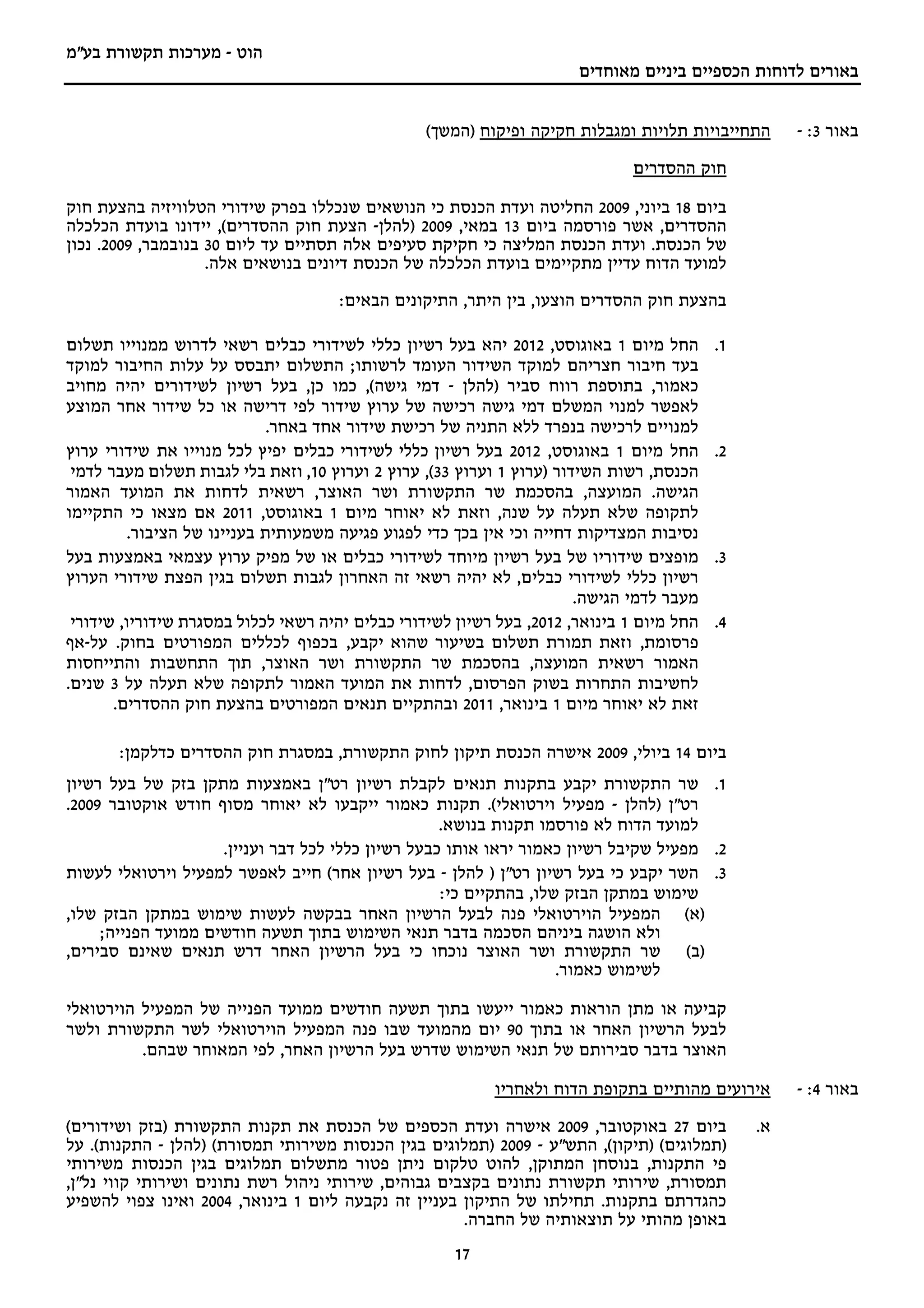 ‫הוט - מערכות תקשורת בע"מ‬
                                                                       ‫באורים לדוחות הכספיים ביניים מאוחדים‬


                                                  ‫התחייבויות תלויות ומגבלות חקיקה ופיקוח )המשך(‬      ‫באור 3: -‬
                                                                              ‫חוק ההסדרים‬

‫ביום 81 ביוני, 9002 החליטה ועדת הכנסת כי הנושאים שנכללו בפרק שידורי הטלוויזיה בהצעת חוק‬
‫ההסדרים, אשר פורסמה ביום 31 במאי, 9002 )להלן- הצעת חוק ההסדרים(, יידונו בועדת הכלכלה‬
‫של הכנסת. ועדת הכנסת המליצה כי חקיקת סעיפים אלה תסתיים עד ליום 03 בנובמבר, 9002. נכון‬
                    ‫למועד הדוח עדיין מתקיימים בועדת הכלכלה של הכנסת דיונים בנושאים אלה.‬
                                      ‫בהצעת חוק ההסדרים הוצעו, בין היתר, התיקונים הבאים:‬

‫החל מיום 1 באוגוסט, 2102 יהא בעל רשיון כללי לשידורי כבלים רשאי לדרוש ממנוייו תשלום‬         ‫1.‬
‫בעד חיבור חצריהם למוקד השידור העומד לרשותו; התשלום יתבסס על עלות החיבור למוקד‬
‫כאמור, בתוספת רווח סביר )להלן - דמי גישה(, כמו כן, בעל רשיון לשידורים יהיה מחויב‬
‫לאפשר למנוי המשלם דמי גישה רכישה של ערוץ שידור לפי דרישה או כל שידור אחר המוצע‬
                              ‫למנויים לרכישה בנפרד ללא התניה של רכישת שידור אחד באחר.‬
‫החל מיום 1 באוגוסט, 2102 בעל רשיון כללי לשידורי כבלים יפיץ לכל מנוייו את שידורי ערוץ‬       ‫2.‬
 ‫הכנסת, רשות השידור )ערוץ 1 וערוץ 33(, ערוץ 2 וערוץ 01, וזאת בלי לגבות תשלום מעבר לדמי‬
‫הגישה. המועצה, בהסכמת שר התקשורת ושר האוצר, רשאית לדחות את המועד האמור‬
‫לתקופה שלא תעלה על שנה, וזאת לא יאוחר מיום 1 באוגוסט, 1102 אם מצאו כי התקיימו‬
          ‫נסיבות המצדיקות דחייה וכי אין בכך כדי לפגוע פגיעה משמעותית בעניינו של הציבור.‬
‫מופצים שידוריו של בעל רשיון מיוחד לשידורי כבלים או של מפיק ערוץ עצמאי באמצעות בעל‬          ‫3.‬
‫רשיון כללי לשידורי כבלים, לא יהיה רשאי זה האחרון לגבות תשלום בגין הפצת שידורי הערוץ‬
                                                                       ‫מעבר לדמי הגישה.‬
 ‫החל מיום 1 בינואר, 2102, בעל רשיון לשידורי כבלים יהיה רשאי לכלול במסגרת שידוריו, שידורי‬   ‫4.‬
‫פרסומת, וזאת תמורת תשלום בשיעור שהוא יקבע, בכפוף לכללים המפורטים בחוק. על-אף‬
‫האמור רשאית המועצה, בהסכמת שר התקשורת ושר האוצר, תוך התחשבות והתייחסות‬
‫לחשיבות התחרות בשוק הפרסום, לדחות את המועד האמור לתקופה שלא תעלה על 3 שנים.‬
       ‫זאת לא יאוחר מיום 1 בינואר, 1102 ובהתקיים תנאים המפורטים בהצעת חוק ההסדרים.‬

       ‫ביום 41 ביולי, 9002 אישרה הכנסת תיקון לחוק התקשורת, במסגרת חוק ההסדרים כדלקמן:‬
‫1. שר התקשורת יקבע בתקנות תנאים לקבלת רשיון רט"ן באמצעות מתקן בזק של בעל רשיון‬
‫רט"ן )להלן - מפעיל וירטואלי(. תקנות כאמור ייקבעו לא יאוחר מסוף חודש אוקטובר 9002.‬
                                                    ‫למועד הדוח לא פורסמו תקנות בנושא.‬
                     ‫2. מפעיל שקיבל רשיון כאמור יראו אותו כבעל רשיון כללי לכל דבר ועניין.‬
‫3. השר יקבע כי בעל רשיון רט"ן ) להלן - בעל רשיון אחר( חייב לאפשר למפעיל וירטואלי לעשות‬
                                                    ‫שימוש במתקן הבזק שלו, בהתקיים כי:‬
‫)א( המפעיל הוירטואלי פנה לבעל הרשיון האחר בבקשה לעשות שימוש במתקן הבזק שלו,‬
     ‫ולא הושגה ביניהם הסכמה בדבר תנאי השימוש בתוך תשעה חודשים ממועד הפנייה;‬
‫)ב( שר התקשורת ושר האוצר נוכחו כי בעל הרשיון האחר דרש תנאים שאינם סבירים,‬
                                                                    ‫לשימוש כאמור.‬

‫קביעה או מתן הוראות כאמור ייעשו בתוך תשעה חודשים ממועד הפנייה של המפעיל הוירטואלי‬
‫לבעל הרשיון האחר או בתוך 09 יום מהמועד שבו פנה המפעיל הוירטואלי לשר התקשורת ולשר‬
          ‫האוצר בדבר סבירותם של תנאי השימוש שדרש בעל הרשיון האחר, לפי המאוחר שבהם.‬

                                                           ‫אירועים מהותיים בתקופת הדוח ולאחריו‬       ‫באור 4: -‬
‫ביום 72 באוקטובר, 9002 אישרה ועדת הכספים של הכנסת את תקנות התקשורת )בזק ושידורים(‬               ‫א.‬
‫)תמלוגים( )תיקון(, התש"ע - 9002 )תמלוגים בגין הכנסות משירותי תמסורת( )להלן - התקנות(. על‬
‫פי התקנות, בנוסחן המתוקן, להוט טלקום ניתן פטור מתשלום תמלוגים בגין הכנסות משירותי‬
‫תמסורת, שירותי תקשורת נתונים בקצבים גבוהים, שירותי ניהול רשת נתונים ושירותי קווי נל"ן,‬
‫כהגדרתם בתקנות. תחילתו של התיקון בעניין זה נקבעה ליום 1 בינואר, 4002 ואינו צפוי להשפיע‬
                                                      ‫באופן מהותי על תוצאותיה של החברה.‬
                                                      ‫71‬
 