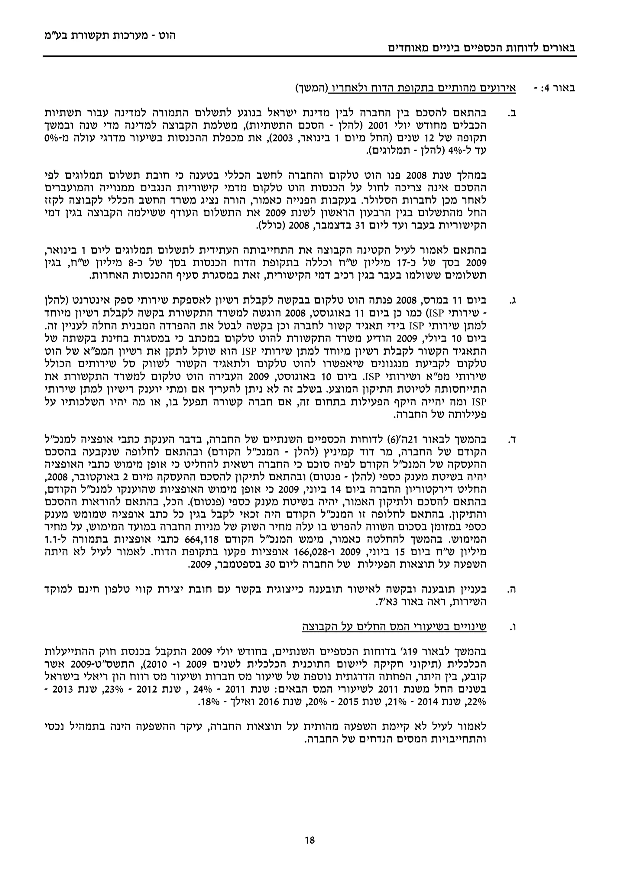 ‫הוט - מערכות תקשורת בע"מ‬
                                                                    ‫באורים לדוחות הכספיים ביניים מאוחדים‬


                                                  ‫אירועים מהותיים בתקופת הדוח ולאחריו )המשך(‬    ‫באור 4: -‬
‫בהתאם להסכם בין החברה לבין מדינת ישראל בנוגע לתשלום התמורה למדינה עבור תשתיות‬              ‫ב.‬
‫הכבלים מחודש יולי 1002 )להלן - הסכם התשתיות(, משלמת הקבוצה למדינה מדי שנה ובמשך‬
‫תקופה של 21 שנים )החל מיום 1 בינואר, 3002(, את מכפלת ההכנסות בשיעור מדרגי עולה מ-%0‬
                                                             ‫עד ל-%4 )להלן - תמלוגים(.‬

‫במהלך שנת 8002 פנו הוט טלקום והחברה לחשב הכללי בטענה כי חובת תשלום תמלוגים לפי‬
‫ההסכם אינה צריכה לחול על הכנסות הוט טלקום מדמי קישוריות הנגבים ממנוייה והמועברים‬
‫לאחר מכן לחברות הסלולר. בעקבות הפנייה כאמור, הורה נציג משרד החשב הכללי לקבוצה לקזז‬
‫החל מהתשלום בגין הרבעון הראשון לשנת 9002 את התשלום העודף ששילמה הקבוצה בגין דמי‬
                                        ‫הקישוריות בעבר ועד ליום 13 בדצמבר, 8002 )כולל(.‬

‫בהתאם לאמור לעיל הקטינה הקבוצה את התחייבותה העתידית לתשלום תמלוגים ליום 1 בינואר,‬
‫9002 בסך של כ-71 מיליון ש"ח וכללה בתקופת הדוח הכנסות בסך של כ-8 מיליון ש"ח, בגין‬
          ‫תשלומים ששולמו בעבר בגין רכיב דמי הקישורית, זאת במסגרת סעיף ההכנסות האחרות.‬

‫ביום 11 במרס, 8002 פנתה הוט טלקום בבקשה לקבלת רשיון לאספקת שירותי ספק אינטרנט )להלן‬        ‫ג.‬
‫- שירותי ‪ (ISP‬כמו כן ביום 11 באוגוסט, 8002 הוגשה למשרד התקשורת בקשה לקבלת רשיון מיוחד‬
‫למתן שירותי ‪ ISP‬בידי תאגיד קשור לחברה וכן בקשה לבטל את ההפרדה המבנית החלה לעניין זה.‬
‫ביום 01 ביולי, 9002 הודיע משרד התקשורת להוט טלקום במכתב כי במסגרת בחינת בקשתה של‬
‫התאגיד הקשור לקבלת רשיון מיוחד למתן שירותי ‪ ISP‬הוא שוקל לתקן את רשיון המפ"א של הוט‬
‫טלקום לקביעת מנגנונים שיאפשרו להוט טלקום ולתאגיד הקשור לשווק סל שירותים הכולל‬
‫שירותי מפ"א ושירותי ‪ .ISP‬ביום 01 באוגוסט, 9002 העבירה הוט טלקום למשרד התקשורת את‬
‫התייחסותה לטיוטת התיקון המוצע. בשלב זה לא ניתן להעריך אם ומתי יוענק רישיון למתן שירותי‬
‫‪ ISP‬ומה יהייה היקף הפעילות בתחום זה, אם חברה קשורה תפעל בו, או מה יהיו השלכותיו על‬
                                                                     ‫פעילותה של החברה.‬

‫בהמשך לבאור 12ה')6( לדוחות הכספיים השנתיים של החברה, בדבר הענקת כתבי אופציה למנכ"ל‬         ‫ד.‬
‫הקודם של החברה, מר דוד קמיניץ )להלן - המנכ"ל הקודם( ובהתאם לחלופה שנקבעה בהסכם‬
‫ההעסקה של המנכ"ל הקודם לפיה סוכם כי החברה רשאית להחליט כי אופן מימוש כתבי האופציה‬
‫יהיה בשיטת מענק כספי )להלן - פנטום( ובהתאם לתיקון להסכם ההעסקה מיום 2 באוקטובר, 8002,‬
‫החליט דירקטוריון החברה ביום 41 ביוני, 9002 כי אופן מימוש האופציות שהוענקו למנכ"ל הקודם,‬
‫בהתאם להסכם ולתיקון האמור, יהיה בשיטת מענק כספי )פנטום(. הכל, בהתאם להוראות ההסכם‬
‫והתיקון. בהתאם לחלופה זו המנכ"ל הקודם היה זכאי לקבל בגין כל כתב אופציה שמומש מענק‬
‫כספי במזומן בסכום השווה להפרש בו עלה מחיר השוק של מניות החברה במועד המימוש, על מחיר‬
‫המימוש. בהמשך להחלטה כאמור, מימש המנכ"ל הקודם 811,466 כתבי אופציות בתמורה ל-1.1‬
‫מיליון ש"ח ביום 51 ביוני, 9002 ו-820,661 אופציות פקעו בתקופת הדוח. לאמור לעיל לא היתה‬
                            ‫השפעה על תוצאות הפעילות של החברה ליום 03 בספטמבר, 9002.‬

‫בעניין תובענה ובקשה לאישור תובענה כייצוגית בקשר עם חובת יצירת קווי טלפון חינם למוקד‬        ‫ה.‬
                                                              ‫השירות, ראה באור 3א'7.‬

                                                   ‫שינויים בשיעורי המס החלים על הקבוצה‬     ‫ו.‬

‫בהמשך לבאור 91ג' בדוחות הכספיים השנתיים, בחודש יולי 9002 התקבל בכנסת חוק ההתייעלות‬
‫הכלכלית )תיקוני חקיקה ליישום התוכנית הכלכלית לשנים 9002 ו- 0102(, התשס"ט-9002 אשר‬
‫קובע, בין היתר, הפחתה הדרגתית נוספת של שיעור מס חברות ושיעור מס רווח הון ריאלי בישראל‬
‫בשנים החל משנת 1102 לשיעורי המס הבאים: שנת 1102 - %42 , שנת 2102 - %32, שנת 3102 -‬
                              ‫%22, שנת 4102 - %12, שנת 5102 - %02, שנת 6102 ואילך - %81.‬

‫לאמור לעיל לא קיימת השפעה מהותית על תוצאות החברה, עיקר ההשפעה הינה בתמהיל נכסי‬
                                              ‫והתחייבויות המסים הנדחים של החברה.‬




                                                   ‫81‬
 