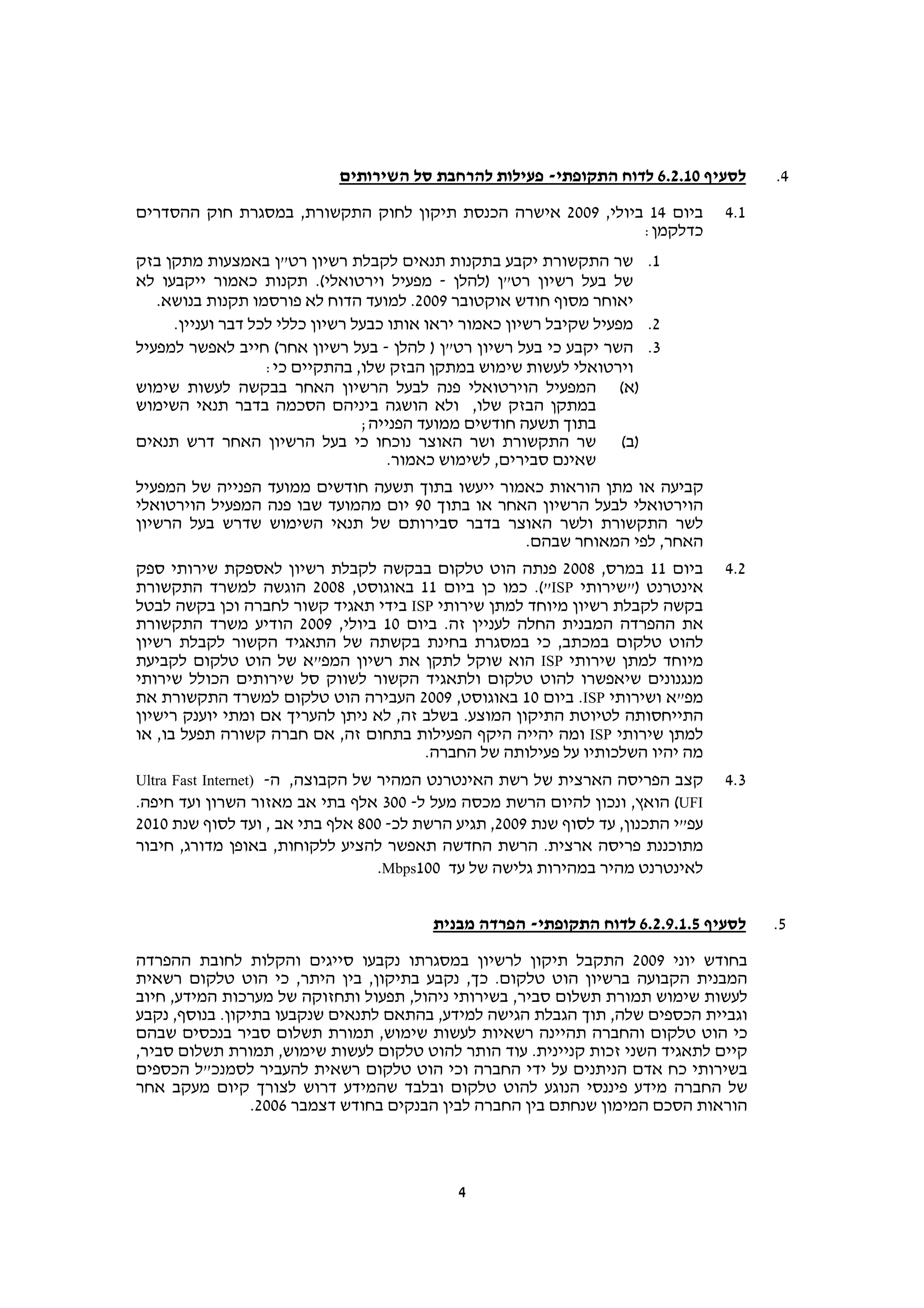 ‫לסעיף 01.2.6 לדוח התקופתי- פעילות להרחבת סל השירותים‬        ‫4.‬

‫ביום 41 ביולי, 9002 אישרה הכנסת תיקון לחוק התקשורת, במסגרת חוק ההסדרים‬            ‫1.4‬
                                                              ‫כדלקמן:‬
‫1. שר התקשורת יקבע בתקנות תנאים לקבלת רשיון רט"ן באמצעות מתקן בזק‬
‫של בעל רשיון רט"ן )להלן - מפעיל וירטואלי(. תקנות כאמור ייקבעו לא‬
   ‫יאוחר מסוף חודש אוקטובר 9002. למועד הדוח לא פורסמו תקנות בנושא.‬
     ‫2. מפעיל שקיבל רשיון כאמור יראו אותו כבעל רשיון כללי לכל דבר ועניין.‬
‫3. השר יקבע כי בעל רשיון רט"ן ) להלן - בעל רשיון אחר( חייב לאפשר למפעיל‬
                   ‫וירטואלי לעשות שימוש במתקן הבזק שלו, בהתקיים כי:‬
‫)א( המפעיל הוירטואלי פנה לבעל הרשיון האחר בבקשה לעשות שימוש‬
‫במתקן הבזק שלו, ולא הושגה ביניהם הסכמה בדבר תנאי השימוש‬
                                 ‫בתוך תשעה חודשים ממועד הפנייה;‬
‫)ב( שר התקשורת ושר האוצר נוכחו כי בעל הרשיון האחר דרש תנאים‬
                                     ‫שאינם סבירים, לשימוש כאמור.‬
‫קביעה או מתן הוראות כאמור ייעשו בתוך תשעה חודשים ממועד הפנייה של המפעיל‬
‫הוירטואלי לבעל הרשיון האחר או בתוך 09 יום מהמועד שבו פנה המפעיל הוירטואלי‬
‫לשר התקשורת ולשר האוצר בדבר סבירותם של תנאי השימוש שדרש בעל הרשיון‬
                                                  ‫האחר, לפי המאוחר שבהם.‬
‫ביום 11 במרס, 8002 פנתה הוט טלקום בבקשה לקבלת רשיון לאספקת שירותי ספק‬             ‫2.4‬
‫אינטרנט )"שירותי ‪ .("ISP‬כמו כן ביום 11 באוגוסט, 8002 הוגשה למשרד התקשורת‬
‫בקשה לקבלת רשיון מיוחד למתן שירותי ‪ ISP‬בידי תאגיד קשור לחברה וכן בקשה לבטל‬
‫את ההפרדה המבנית החלה לעניין זה. ביום 01 ביולי, 9002 הודיע משרד התקשורת‬
‫להוט טלקום במכתב, כי במסגרת בחינת בקשתה של התאגיד הקשור לקבלת רשיון‬
‫מיוחד למתן שירותי ‪ ISP‬הוא שוקל לתקן את רשיון המפ"א של הוט טלקום לקביעת‬
‫מנגנונים שיאפשרו להוט טלקום ולתאגיד הקשור לשווק סל שירותים הכולל שירותי‬
‫מפ"א ושירותי ‪ .ISP‬ביום 01 באוגוסט, 9002 העבירה הוט טלקום למשרד התקשורת את‬
‫התייחסותה לטיוטת התיקון המוצע. בשלב זה, לא ניתן להעריך אם ומתי יוענק רישיון‬
‫למתן שירותי ‪ ISP‬ומה יהייה היקף הפעילות בתחום זה, אם חברה קשורה תפעל בו, או‬
                                        ‫מה יהיו השלכותיו על פעילותה של החברה.‬
‫קצב הפריסה הארצית של רשת האינטרנט המהיר של הקבוצה, ה- )‪Ultra Fast Internet‬‬        ‫3.4‬
‫‪ (UFI‬הואץ, ונכון להיום הרשת מכסה מעל ל- 003 אלף בתי אב מאזור השרון ועד חיפה.‬
‫עפ"י התכנון, עד לסוף שנת 9002, תגיע הרשת לכ- 008 אלף בתי אב , ועד לסוף שנת 0102‬
‫מתוכננת פריסה ארצית. הרשת החדשה תאפשר להציע ללקוחות, באופן מדורג, חיבור‬
                                   ‫לאינטרנט מהיר במהירות גלישה של עד 001‪.Mbps‬‬


                                         ‫לסעיף 5.1.9.2.6 לדוח התקופתי- הפרדה מבנית‬      ‫5.‬

‫בחודש יוני 9002 התקבל תיקון לרשיון במסגרתו נקבעו סייגים והקלות לחובת ההפרדה‬
‫המבנית הקבועה ברשיון הוט טלקום. כך, נקבע בתיקון, בין היתר, כי הוט טלקום רשאית‬
‫לעשות שימוש תמורת תשלום סביר, בשירותי ניהול, תפעול ותחזוקה של מערכות המידע, חיוב‬
‫וגביית הכספים שלה, תוך הגבלת הגישה למידע, בהתאם לתנאים שנקבעו בתיקון. בנוסף, נקבע‬
‫כי הוט טלקום והחברה תהיינה רשאיות לעשות שימוש, תמורת תשלום סביר בנכסים שבהם‬
‫קיים לתאגיד השני זכות קניינית. עוד הותר להוט טלקום לעשות שימוש, תמורת תשלום סביר,‬
‫בשירותי כח אדם הניתנים על ידי החברה וכי הוט טלקום רשאית להעביר לסמנכ"ל הכספים‬
‫של החברה מידע פיננסי הנוגע להוט טלקום ובלבד שהמידע דרוש לצורך קיום מעקב אחר‬
                 ‫הוראות הסכם המימון שנחתם בין החברה לבין הבנקים בחודש דצמבר 6002.‬



                                            ‫4‬
 