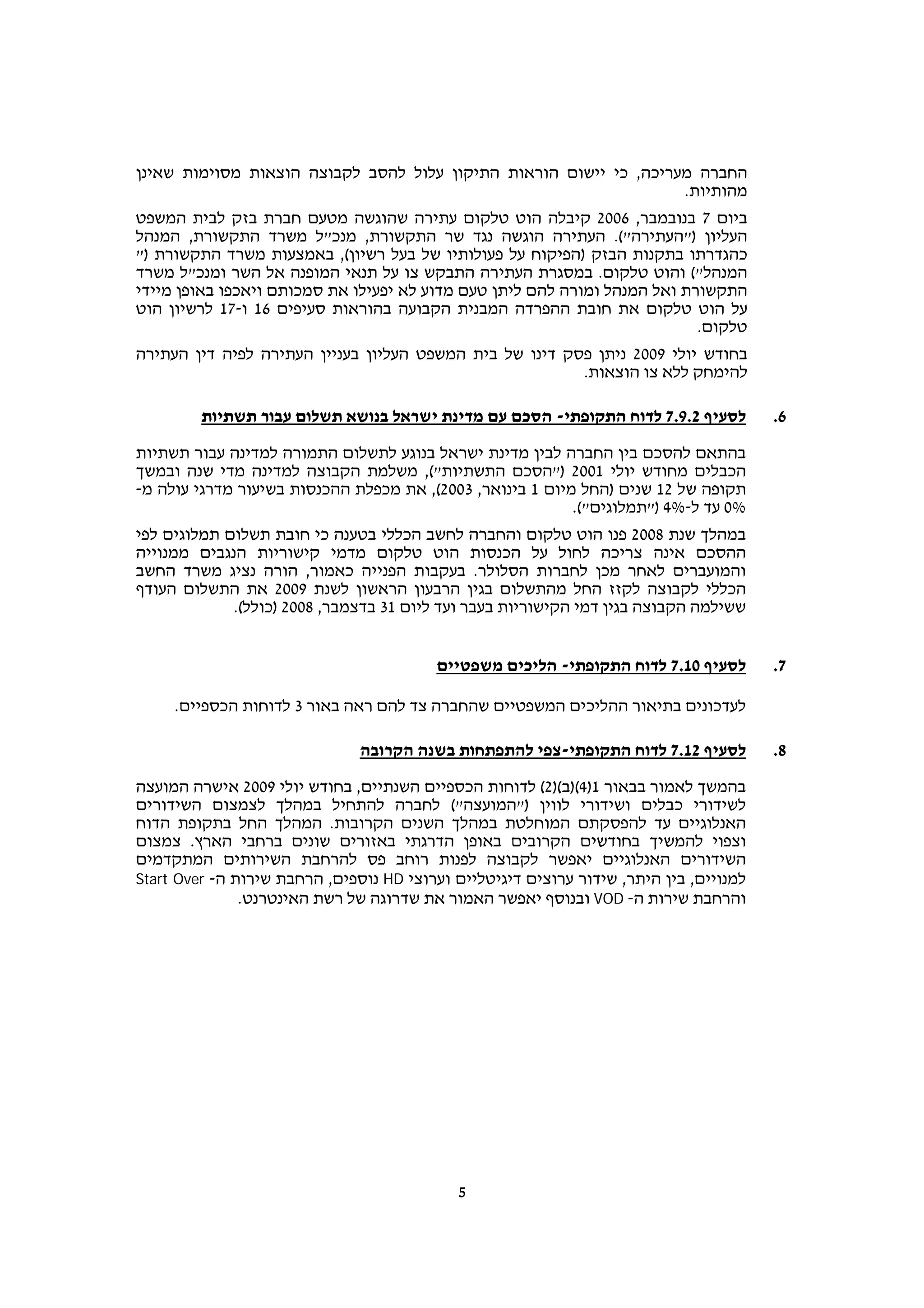 ‫החברה מעריכה, כי יישום הוראות התיקון עלול להסב לקבוצה הוצאות מסוימות שאינן‬
                                                                   ‫מהותיות.‬
‫ביום 7 בנובמבר, 6002 קיבלה הוט טלקום עתירה שהוגשה מטעם חברת בזק לבית המשפט‬
‫העליון )"העתירה"(. העתירה הוגשה נגד שר התקשורת, מנכ"ל משרד התקשורת, המנהל‬
‫כהגדרתו בתקנות הבזק )הפיקוח על פעולותיו של בעל רשיון(, באמצעות משרד התקשורת )"‬
‫המנהל"( והוט טלקום. במסגרת העתירה התבקש צו על תנאי המופנה אל השר ומנכ"ל משרד‬
‫התקשורת ואל המנהל ומורה להם ליתן טעם מדוע לא יפעילו את סמכותם ויאכפו באופן מיידי‬
‫על הוט טלקום את חובת ההפרדה המבנית הקבועה בהוראות סעיפים 61 ו-71 לרשיון הוט‬
                                                                           ‫טלקום.‬
‫בחודש יולי 9002 ניתן פסק דינו של בית המשפט העליון בעניין העתירה לפיה דין העתירה‬
                                                         ‫להימחק ללא צו הוצאות.‬

         ‫לסעיף 2.9.7 לדוח התקופתי- הסכם עם מדינת ישראל בנושא תשלום עבור תשתיות‬          ‫6.‬

‫בהתאם להסכם בין החברה לבין מדינת ישראל בנוגע לתשלום התמורה למדינה עבור תשתיות‬
‫הכבלים מחודש יולי 1002 )"הסכם התשתיות"(, משלמת הקבוצה למדינה מדי שנה ובמשך‬
‫תקופה של 21 שנים )החל מיום 1 בינואר, 3002(, את מכפלת ההכנסות בשיעור מדרגי עולה מ-‬
                                                           ‫%0 עד ל-%4 )"תמלוגים"(.‬
‫במהלך שנת 8002 פנו הוט טלקום והחברה לחשב הכללי בטענה כי חובת תשלום תמלוגים לפי‬
‫ההסכם אינה צריכה לחול על הכנסות הוט טלקום מדמי קישוריות הנגבים ממנוייה‬
‫והמועברים לאחר מכן לחברות הסלולר. בעקבות הפנייה כאמור, הורה נציג משרד החשב‬
‫הכללי לקבוצה לקזז החל מהתשלום בגין הרבעון הראשון לשנת 9002 את התשלום העודף‬
             ‫ששילמה הקבוצה בגין דמי הקישוריות בעבר ועד ליום 13 בדצמבר, 8002 )כולל(.‬


                                         ‫לסעיף 01.7 לדוח התקופתי- הליכים משפטיים‬        ‫7.‬

     ‫לעדכונים בתיאור ההליכים המשפטיים שהחברה צד להם ראה באור 3 לדוחות הכספיים.‬

                               ‫לסעיף 21.7 לדוח התקופתי-צפי להתפתחות בשנה הקרובה‬         ‫8.‬

‫בהמשך לאמור בבאור 1)4()ב()2( לדוחות הכספיים השנתיים, בחודש יולי 9002 אישרה המועצה‬
‫לשידורי כבלים ושידורי לווין )"המועצה"( לחברה להתחיל במהלך לצמצום השידורים‬
‫האנלוגיים עד להפסקתם המוחלטת במהלך השנים הקרובות. המהלך החל בתקופת הדוח‬
‫וצפוי להמשיך בחודשים הקרובים באופן הדרגתי באזורים שונים ברחבי הארץ. צמצום‬
‫השידורים האנלוגיים יאפשר לקבוצה לפנות רוחב פס להרחבת השירותים המתקדמים‬
‫למנויים, בין היתר, שידור ערוצים דיגיטליים וערוצי ‪ HD‬נוספים, הרחבת שירות ה- ‪Start Over‬‬
               ‫והרחבת שירות ה- ‪ VOD‬ובנוסף יאפשר האמור את שדרוגה של רשת האינטרנט.‬




                                            ‫5‬
 