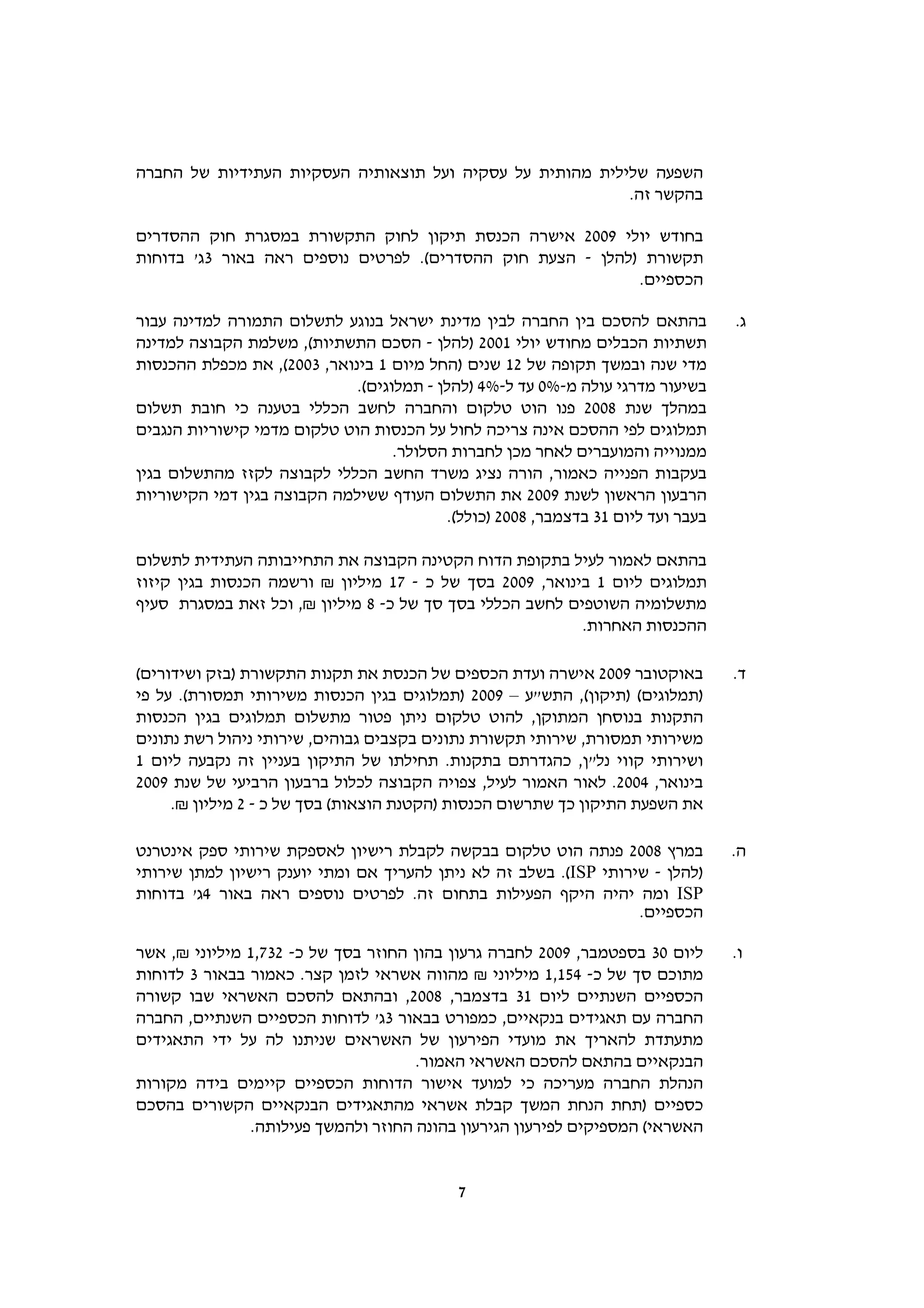 ‫השפעה שלילית מהותית על עסקיה ועל תוצאותיה העסקיות העתידיות של החברה‬
                                                           ‫בהקשר זה.‬

‫בחודש יולי 9002 אישרה הכנסת תיקון לחוק התקשורת במסגרת חוק ההסדרים‬
‫תקשורת )להלן - הצעת חוק ההסדרים(. לפרטים נוספים ראה באור 3ג' בדוחות‬
                                                            ‫הכספיים.‬

‫בהתאם להסכם בין החברה לבין מדינת ישראל בנוגע לתשלום התמורה למדינה עבור‬            ‫ג.‬
‫תשתיות הכבלים מחודש יולי 1002 )להלן - הסכם התשתיות(, משלמת הקבוצה למדינה‬
‫מדי שנה ובמשך תקופה של 21 שנים )החל מיום 1 בינואר, 3002(, את מכפלת ההכנסות‬
                             ‫בשיעור מדרגי עולה מ-%0 עד ל-%4 )להלן - תמלוגים(.‬
‫במהלך שנת 8002 פנו הוט טלקום והחברה לחשב הכללי בטענה כי חובת תשלום‬
‫תמלוגים לפי ההסכם אינה צריכה לחול על הכנסות הוט טלקום מדמי קישוריות הנגבים‬
                                   ‫ממנוייה והמועברים לאחר מכן לחברות הסלולר.‬
‫בעקבות הפנייה כאמור, הורה נציג משרד החשב הכללי לקבוצה לקזז מהתשלום בגין‬
‫הרבעון הראשון לשנת 9002 את התשלום העודף ששילמה הקבוצה בגין דמי הקישוריות‬
                                          ‫בעבר ועד ליום 13 בדצמבר, 8002 )כולל(.‬

‫בהתאם לאמור לעיל בתקופת הדוח הקטינה הקבוצה את התחייבותה העתידית לתשלום‬
‫תמלוגים ליום 1 בינואר, 9002 בסך של כ - 71 מיליון ₪ ורשמה הכנסות בגין קיזוז‬
‫מתשלומיה השוטפים לחשב הכללי בסך סך של כ- 8 מיליון ₪, וכל זאת במסגרת סעיף‬
                                                          ‫ההכנסות האחרות.‬

‫באוקטובר 9002 אישרה ועדת הכספים של הכנסת את תקנות התקשורת )בזק ושידורים(‬          ‫ד.‬
‫)תמלוגים( )תיקון(, התש"ע – 9002 )תמלוגים בגין הכנסות משירותי תמסורת(. על פי‬
‫התקנות בנוסחן המתוקן, להוט טלקום ניתן פטור מתשלום תמלוגים בגין הכנסות‬
‫משירותי תמסורת, שירותי תקשורת נתונים בקצבים גבוהים, שירותי ניהול רשת נתונים‬
‫ושירותי קווי נל"ן, כהגדרתם בתקנות. תחילתו של התיקון בעניין זה נקבעה ליום 1‬
‫בינואר, 4002. לאור האמור לעיל, צפויה הקבוצה לכלול ברבעון הרביעי של שנת 9002‬
     ‫את השפעת התיקון כך שתרשום הכנסות )הקטנת הוצאות( בסך של כ - 2 מיליון ₪.‬

‫במרץ 8002 פנתה הוט טלקום בבקשה לקבלת רישיון לאספקת שירותי ספק אינטרנט‬             ‫ה.‬
‫)להלן - שירותי ‪ .(ISP‬בשלב זה לא ניתן להעריך אם ומתי יוענק רישיון למתן שירותי‬
‫‪ ISP‬ומה יהיה היקף הפעילות בתחום זה. לפרטים נוספים ראה באור 4ג' בדוחות‬
                                                                   ‫הכספיים.‬

‫ליום 03 בספטמבר, 9002 לחברה גרעון בהון החוזר בסך של כ- 237,1 מיליוני ₪, אשר‬       ‫ו.‬
‫מתוכם סך של כ- 451,1 מיליוני ₪ מהווה אשראי לזמן קצר. כאמור בבאור 3 לדוחות‬
‫הכספיים השנתיים ליום 13 בדצמבר, 8002, ובהתאם להסכם האשראי שבו קשורה‬
‫החברה עם תאגידים בנקאיים, כמפורט בבאור 3ג' לדוחות הכספיים השנתיים, החברה‬
‫מתעתדת להאריך את מועדי הפירעון של האשראים שניתנו לה על ידי התאגידים‬
                                     ‫הבנקאיים בהתאם להסכם האשראי האמור.‬
‫הנהלת החברה מעריכה כי למועד אישור הדוחות הכספיים קיימים בידה מקורות‬
‫כספיים )תחת הנחת המשך קבלת אשראי מהתאגידים הבנקאיים הקשורים בהסכם‬
               ‫האשראי( המספיקים לפירעון הגירעון בהונה החוזר ולהמשך פעילותה.‬


                                            ‫7‬
 