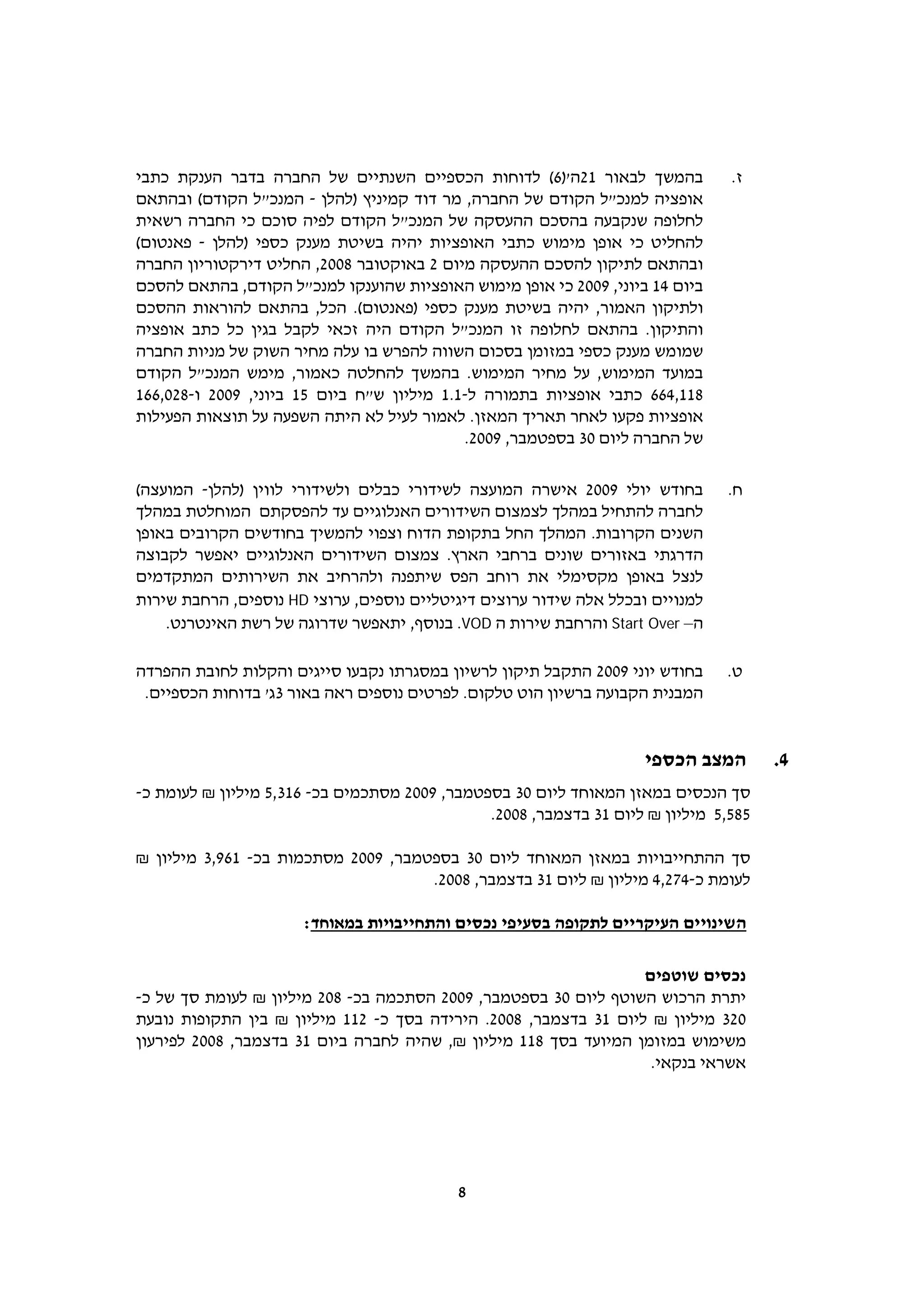 ‫בהמשך לבאור 12ה')6( לדוחות הכספיים השנתיים של החברה בדבר הענקת כתבי‬             ‫ז.‬
‫אופציה למנכ"ל הקודם של החברה, מר דוד קמיניץ )להלן - המנכ"ל הקודם( ובהתאם‬
‫לחלופה שנקבעה בהסכם ההעסקה של המנכ"ל הקודם לפיה סוכם כי החברה רשאית‬
‫להחליט כי אופן מימוש כתבי האופציות יהיה בשיטת מענק כספי )להלן - פאנטום(‬
‫ובהתאם לתיקון להסכם ההעסקה מיום 2 באוקטובר 8002, החליט דירקטוריון החברה‬
‫ביום 41 ביוני, 9002 כי אופן מימוש האופציות שהוענקו למנכ"ל הקודם, בהתאם להסכם‬
‫ולתיקון האמור, יהיה בשיטת מענק כספי )פאנטום(. הכל, בהתאם להוראות ההסכם‬
‫והתיקון. בהתאם לחלופה זו המנכ"ל הקודם היה זכאי לקבל בגין כל כתב אופציה‬
‫שמומש מענק כספי במזומן בסכום השווה להפרש בו עלה מחיר השוק של מניות החברה‬
‫במועד המימוש, על מחיר המימוש. בהמשך להחלטה כאמור, מימש המנכ"ל הקודם‬
‫811,466 כתבי אופציות בתמורה ל-1.1 מיליון ש"ח ביום 51 ביוני, 9002 ו-820,661‬
‫אופציות פקעו לאחר תאריך המאזן. לאמור לעיל לא היתה השפעה על תוצאות הפעילות‬
                                            ‫של החברה ליום 03 בספטמבר, 9002.‬

‫בחודש יולי 9002 אישרה המועצה לשידורי כבלים ולשידורי לווין )להלן- המועצה(‬        ‫ח.‬
‫לחברה להתחיל במהלך לצמצום השידורים האנלוגיים עד להפסקתם המוחלטת במהלך‬
‫השנים הקרובות. המהלך החל בתקופת הדוח וצפוי להמשיך בחודשים הקרובים באופן‬
‫הדרגתי באזורים שונים ברחבי הארץ. צמצום השידורים האנלוגיים יאפשר לקבוצה‬
‫לנצל באופן מקסימלי את רוחב הפס שיתפנה ולהרחיב את השירותים המתקדמים‬
‫למנויים ובכלל אלה שידור ערוצים דיגיטליים נוספים, ערוצי ‪ HD‬נוספים, הרחבת שירות‬
    ‫ה– ‪ Start Over‬והרחבת שירות ה ‪ .VOD‬בנוסף, יתאפשר שדרוגה של רשת האינטרנט.‬

‫בחודש יוני 9002 התקבל תיקון לרשיון במסגרתו נקבעו סייגים והקלות לחובת ההפרדה‬     ‫ט.‬
 ‫המבנית הקבועה ברשיון הוט טלקום. לפרטים נוספים ראה באור 3ג' בדוחות הכספיים.‬


                                                                     ‫המצב הכספי‬       ‫4.‬
‫סך הנכסים במאזן המאוחד ליום 03 בספטמבר, 9002 מסתכמים בכ- 613,5 מיליון ₪ לעומת כ-‬
                                               ‫585,5 מיליון ₪ ליום 13 בדצמבר, 8002.‬

‫סך ההתחייבויות במאזן המאוחד ליום 03 בספטמבר, 9002 מסתכמות בכ- 169,3 מיליון ₪‬
                                     ‫לעומת כ-472,4 מיליון ₪ ליום 13 בדצמבר, 8002.‬

                      ‫השינויים העיקריים לתקופה בסעיפי נכסים והתחייבויות במאוחד:‬

                                                                  ‫נכסים שוטפים‬
‫יתרת הרכוש השוטף ליום 03 בספטמבר, 9002 הסתכמה בכ- 802 מיליון ₪ לעומת סך של כ-‬
‫023 מיליון ₪ ליום 13 בדצמבר, 8002. הירידה בסך כ- 211 מיליון ₪ בין התקופות נובעת‬
‫משימוש במזומן המיועד בסך 811 מיליון ₪, שהיה לחברה ביום 13 בדצמבר, 8002 לפירעון‬
                                                                   ‫אשראי בנקאי.‬




                                           ‫8‬
 