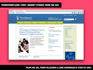 PEWINTERNET.COM | FREE | MARKET STUDIES FROM THE USA 
FELIPE DEL SOL, PEDRO VILLALOBOS & LIANE SIEBENHAAR AT START-UP CHILE
 