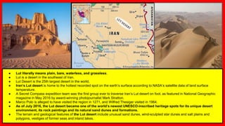 ● Lut literally means plain, bare, waterless, and grassless.
● Lut is a desert in the southeast of Iran.
● Lut Desert is the 25th largest desert in the world.
● Iran’s Lut desert is home to the hottest recorded spot on the earth’s surface according to NASA’s satellite data of land surface
temperature.
● A Secret Compass expedition team was the first group ever to traverse Iran’s Lut desert on foot, as featured in National Geographic
magazine in May 2016 by award-winning photojournalist Mark Stratton.
● Marco Polo is alleged to have visited the region in 1271, and Wilfred Thesiger visited in 1964.
● As of July 2016, the Lut desert became one of the world’s newest UNESCO-inscribed heritage spots for its unique desert
environment, its rock paintings and its natural sand dunes and formations.
● The terrain and geological features of the Lut desert include unusual sand dunes, wind-sculpted star dunes and salt plains and
polygons, vestiges of former seas and inland lakes.
 