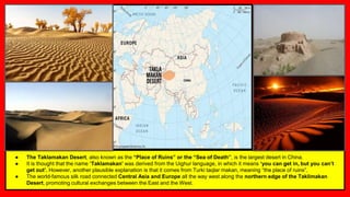 ● The Taklamakan Desert, also known as the “Place of Ruins” or the “Sea of Death”, is the largest desert in China.
● It is thought that the name ‘Taklamakan’ was derived from the Uighur language, in which it means ‘you can get in, but you can’t
get out’. However, another plausible explanation is that it comes from Turki taqlar makan, meaning “the place of ruins”.
● The world-famous silk road connected Central Asia and Europe all the way west along the northern edge of the Taklimakan
Desert, promoting cultural exchanges between the East and the West.
 