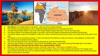 ● The Sahara is the hottest desert in the world – with one of the harshest climates.
● The average annual temperature is 30°C, whilst the hottest temperature ever recorded was 58°C.
● The area receives little rainfall, in fact, half of the Sahara Desert receives less than 1 inch of rain every year.
● The Sahara Desert is the largest hot desert in the world, and the third largest overall after the Antarctica and the Arctic.
● The Sahara Desert covers an incredible 9.2 million km², which is almost the same size as China, and a total of 8% of the earth’s land
area.
● The Sahara is much more than just sand – in fact, the majority of the Sahara is made up of barren, rocky plateaus, as well as salt
flats, sand dunes, mountains and dry valleys.
● The rivers and streams found in the Sahara are all seasonal, apart from the River Nile.
● There are over 20 lakes in the Sahara, most of which are saltwater lakes. Lake Chad is the only freshwater lake in the desert.
● The word Sahara is derived from the Arabic noun ṣaḥrā meaning “desert”.
● Sahara is also related to the adjective ashar, meaning “desert like”, referring to a reddish colour.
● The Sahara has changed immensely! It used to be lush and green, home to a variety of plants and animals. The change came
approximately 5000 years ago, due to a gradual change in the tilt of the earth. It is thought that the Sahara Desert will become green
again at some point in the future.
 