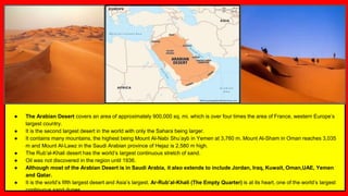 ● The Arabian Desert covers an area of approximately 900,000 sq. mi. which is over four times the area of France, western Europe’s
largest country.
● It is the second largest desert in the world with only the Sahara being larger.
● It contains many mountains, the highest being Mount Al-Nabi Shu’ayb in Yemen at 3,760 m. Mount Al-Sham in Oman reaches 3,035
m and Mount Al-Lawz in the Saudi Arabian province of Hejaz is 2,580 m high.
● The Rub’al-Khali desert has the world’s largest continuous stretch of sand.
● Oil was not discovered in the region until 1936.
● Although most of the Arabian Desert is in Saudi Arabia, it also extends to include Jordan, Iraq, Kuwait, Oman,UAE, Yemen
and Qatar.
● It is the world’s fifth largest desert and Asia’s largest. Ar-Rub’al-Khali (The Empty Quarter) is at its heart, one of the world’s largest
continuous sand dunes.
 
