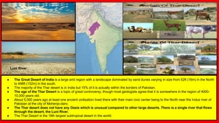 ● The Great Desert of India is a large arid region with a landscape dominated by sand dunes varying in size from 52ft (16m) in the North
to 498ft (152m) in the south.
● The majority of the Thar desert is in India but 15% of it is actually within the borders of Pakistan.
● The age of the Thar Desert is a topic of great controversy, though most geologists agree that it is somewhere in the region of 4000-
10,000 years old.
● About 5,000 years ago at least one ancient civilization lived there with their main civic center being to the North near the Indus river of
Pakistan at the city of Mohenjo-daro.
● The Thar desert does not have any Oasis which is unusual compared to other large deserts. There is a single river that flows
through the desert, the Luni River.
● The Thar Desert is the 18th largest subtropical desert in the world.
Luni River
 