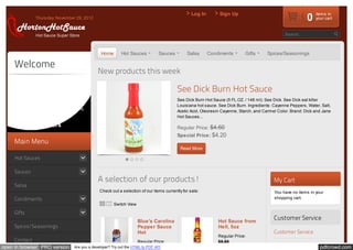 Log In        Sign Up
               Thursday, November 29, 2012                                                                                                                   0   items in
                                                                                                                                                                 your cart



               Hot Sauce Super Store                                                                                                             Search...



                                                 Home        Hot Sauces          Sauces         Salsa      Condiments        Gifts      Spices/Seasonings

     Welcome
                                                New products this week
     With over 1,800 fiery products, we
     are proud to welcome you to                                                           See Dick Burn Hot Sauce
     Horton's Hot Sauce Online. If you
                                                                                           See Dick Burn Hot Sauce (5 FL.OZ. / 148 ml): See Dick. See Dick eat killer
     are ready to join the blazing FIERY
                                                                                           Louisiana hot sauce. See Dick Burn. Ingredients: Cayenne Peppers, Water, Salt,
     FOOD craze, Horton's Hot Sauces is
                                                                                           Acetic Acid, Oleoresin Cayenne, Starch, and Carmel Color. Brand: Dick and Jane
     here for you!                                                                         Hot Sauces...

     Call 866-823-6474                                                                     Regular Price: $4.60
                                                                                           Special Price: $4.20
     Main Menu
                                                                                            Read More

     Hot Sauces

     Sauces
                                                A selection of our products!                                                                My Cart
     Salsa
                                                 Check out a selection of our items currently for sale:                                     You have no items in your
     Condiments                                                                                                                             shopping cart.
                                                        Switch View

     Gifts
                                                                      Blue's Carolina                          Hot Sauce from
                                                                                                                                            Customer Service
     Spices/Seasonings                                                Pepper Sauce                             Hell, 5oz
                                                                      Hot                                                                   Customer Service
                                                                                                               Regular Price:
     Contact                                                          Regular Price:                           $5.50
open in browser PRO version        Are you a developer? Try out the HTML to PDF API                                                                                pdfcrowd.com
 