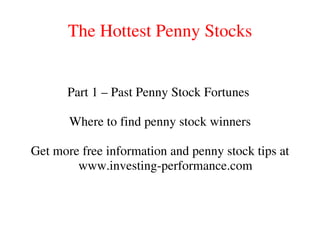 The Hottest Penny Stocks
Part 1 – Past Penny Stock Fortunes
Where to find penny stock winners
Get more free information and penny stock tips at
www.investing-performance.com
 