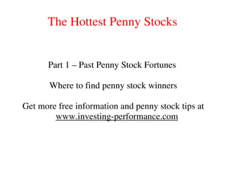 The Hottest Penny Stocks


      Part 1 – Past Penny Stock Fortunes

       Where to find penny stock winners

Get more free information and penny stock tips at
        www.investing-performance.com
 