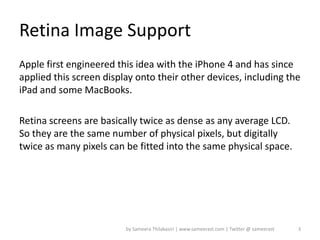 Retina Image Support
Apple first engineered this idea with the iPhone 4 and has since
applied this screen display onto their other devices, including the
iPad and some MacBooks.

Retina screens are basically twice as dense as any average LCD.
So they are the same number of physical pixels, but digitally
twice as many pixels can be fitted into the same physical space.




                         by Sameera Thilakasiri | www.sameerast.com | Twitter @ sameerast   3
 