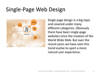 Single-Page Web Design
                        Single page design is a big topic
                        and covered under many
                        different categories. Obviously
                        there have been single-page
                        websites since the creation of the
                        World Wide Web. But over the
                        recent years we have seen this
                        trend evolve to sport a more
                        natural user experience.




           by Sameera Thilakasiri | www.sameerast.com | Twitter @ sameerast   4
 