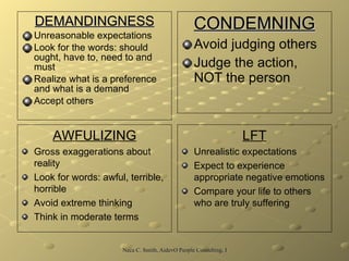 DEMANDINGNESS Unreasonable expectations Look for the words: should ought, have to, need to and must Realize what is a preference and what is a demand Accept others CONDEMNING Avoid judging others Judge the action, NOT the person AWFULIZING Gross exaggerations about reality Look for words: awful, terrible, horrible Avoid extreme thinking Think in moderate terms LFT Unrealistic expectations Expect to experience appropriate negative emotions Compare your life to others who are truly suffering 