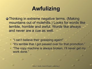 Awfulizing Thinking in extreme negative terms. (Making mountains out of molehills.) Looks for words like terrible, horrible and awful. Words like always and never are a cue as well. “ I can’t believe their gossiping again!” “ It’s terrible that I got passed over for that promotion.” “ The copy machine is always broken, I’ll never get my work done.” 