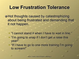 Low Frustration Tolerance Hot thoughts caused by catastrophizing about being frustrated and demanding that it not happen. “I cannot stand it when I have to wait in line.” “I’m going to snap if I don’t get a raise this year!” “If I have to go to one more training I’m going to scream!”  