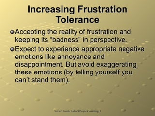 Increasing Frustration Tolerance Accepting the reality of frustration and keeping its “badness” in perspective.  Expect to experience appropriate negative emotions like annoyance and disappointment. But avoid exaggerating these emotions (by telling yourself you can’t stand them).  