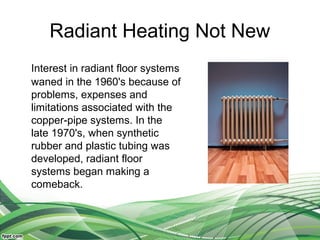 Radiant Heating Not New
Interest in radiant floor systems
waned in the 1960's because of
problems, expenses and
limitations associated with the
copper-pipe systems. In the
late 1970's, when synthetic
rubber and plastic tubing was
developed, radiant floor
systems began making a
comeback.
 