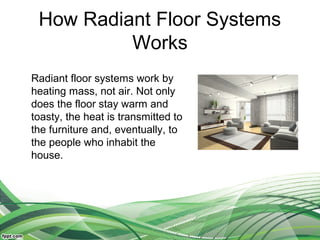 How Radiant Floor Systems
          Works
Radiant floor systems work by
heating mass, not air. Not only
does the floor stay warm and
toasty, the heat is transmitted to
the furniture and, eventually, to
the people who inhabit the
house.
 