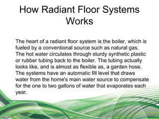 How Radiant Floor Systems
          Works
The heart of a radiant floor system is the boiler, which is
fueled by a conventional source such as natural gas.
The hot water circulates through sturdy synthetic plastic
or rubber tubing back to the boiler. The tubing actually
looks like, and is almost as flexible as, a garden hose.
The systems have an automatic fill level that draws
water from the home's main water source to compensate
for the one to two gallons of water that evaporates each
year.
 