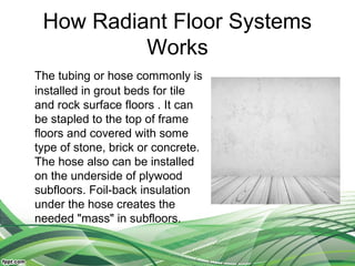 How Radiant Floor Systems
          Works
The tubing or hose commonly is
installed in grout beds for tile
and rock surface floors . It can
be stapled to the top of frame
floors and covered with some
type of stone, brick or concrete.
The hose also can be installed
on the underside of plywood
subfloors. Foil-back insulation
under the hose creates the
needed "mass" in subfloors.
 