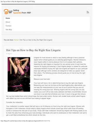 Hot Tips on How to Buy the Right Size Lingerie | EC97 Blog




        Home

        About

        Contact

        Site Map




     You are here: Home > Hot Tips on How to Buy the Right Size Lingerie




         Hot Tips on How to Buy the Right Size Lingerie
         in lingerie

                                                          Lingerie for most women is about a sexy feeling although it has a practical
                                                          aspect which should guide you on selecting good lingerie. Women choose to
                                                          wear lingerie either to derive pleasure from it or to please their partners.
                                                          Selecting the right lingerie is important for any woman since it must meet the
                                                          reasons for buying and wearing it. Each lingerie design is created for particular
                                                          individuals therefore buying the right size lingerie will depend on your particular
                                                          body type although some varieties are designed to make you appear sexier
                                                          than others. The following process should guide you on how to buy the right
                                                          size lingerie:

                                                          Measure your bust size

                                                    Your bust will have a lot in determining how to buy the right size lingerie.
                                                    Measuring your bust can be done at the local lingerie shop; alternatively you
                                                    can take the measurements on your own so as to ensure that you are not
                                                    wearing the wrong bust size. Wearing lingerie with the wrong size not only
                                                    makes you a turn off but also looks awkward and feels uncomfortable. Ensure
                                                    you have a cup size that enhances your bust, if yours is big get then ensure
         the cup has molded foam which should keep the bust under control. Women with smaller busts should select lingerie
         with added cup size so as to lift their bust making it appear larger.

         Consider the midsection

         Your midsection is another aspect that will have a lot of influence on how to buy the right size lingerie. Women with
         hourglass or slim midsection should select a fitting lingerie which include corset tops which adds show off existing
         curves or enhance the that part of your body. Those with fuller midsection should buy lingerie with flowing waists so as
         to mask the area thus enhancing your bust and legs. Individuals who want to emphasize on their midsection can opt to
         get a well fitted embellished bra which should do the trick.


http://blog.ec97.com/hot-tips-on-how-to-buy-the-right-size-lingerie/[2012-9-3 16:17:17]
 