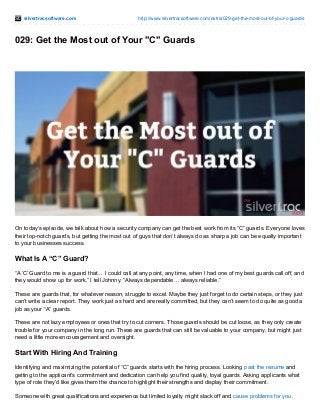 silvertracsoftware.com http://www.silvertracsoftware.com/extra/029-get-the-most-out-of-your-c-guards
029: Get the Most out of Your "C" Guards
On today’s episode, we talk about how a security company can get the best work from its “C” guards. Everyone loves
their top-notch guards, but getting the most out of guys that don’t always do as sharp a job can be equally important
to your businesses success.
What Is A “C” Guard?
“A ‘C’ Guard to me is a guard that… I could call at any point, any time, when I had one of my best guards call off, and
they would show up for work,” I tell Johnny. “Always dependable… always reliable.”
These are guards that, for whatever reason, struggle to excel. Maybe they just forget to do certain steps, or they just
can’t write a clear report. They work just as hard and are really committed, but they can’t seem to do quite as good a
job as your “A” guards.
These are not lazy employees or ones that try to cut corners. Those guards should be cut loose, as they only create
trouble for your company in the long run. These are guards that can still be valuable to your company, but might just
need a little more encouragement and oversight.
Start With Hiring And Training
Identifying and maximizing the potential of “C” guards starts with the hiring process. Looking past the resume and
getting to the applicant’s commitment and dedication can help you find quality, loyal guards. Asking applicants what
type of role they’d like gives them the chance to highlight their strengths and display their commitment.
Someone with great qualifications and experience but limited loyalty might slack off and cause problems for you.
 