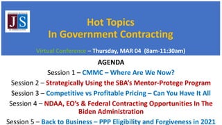 Hot Topics
In Government Contracting
Virtual Conference – Thursday, MAR 04 (8am-11:30am)
AGENDA
Session 1 – CMMC – Where Are We Now?
Session 2 – Strategically Using the SBA’s Mentor-Protege Program
Session 3 – Competitive vs Profitable Pricing – Can You Have It All
Session 4 – NDAA, EO’s & Federal Contracting Opportunities In The
Biden Administration
Session 5 – Back to Business – PPP Eligibility and Forgiveness in 2021
 