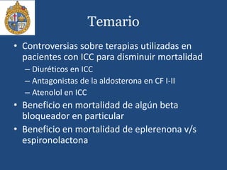 Temario
• Controversias sobre terapias utilizadas en
pacientes con ICC para disminuir mortalidad
– Diuréticos en ICC
– Antagonistas de la aldosterona en CF I-II
– Atenolol en ICC
• Beneficio en mortalidad de algún beta
bloqueador en particular
• Beneficio en mortalidad de eplerenona v/s
espironolactona
 